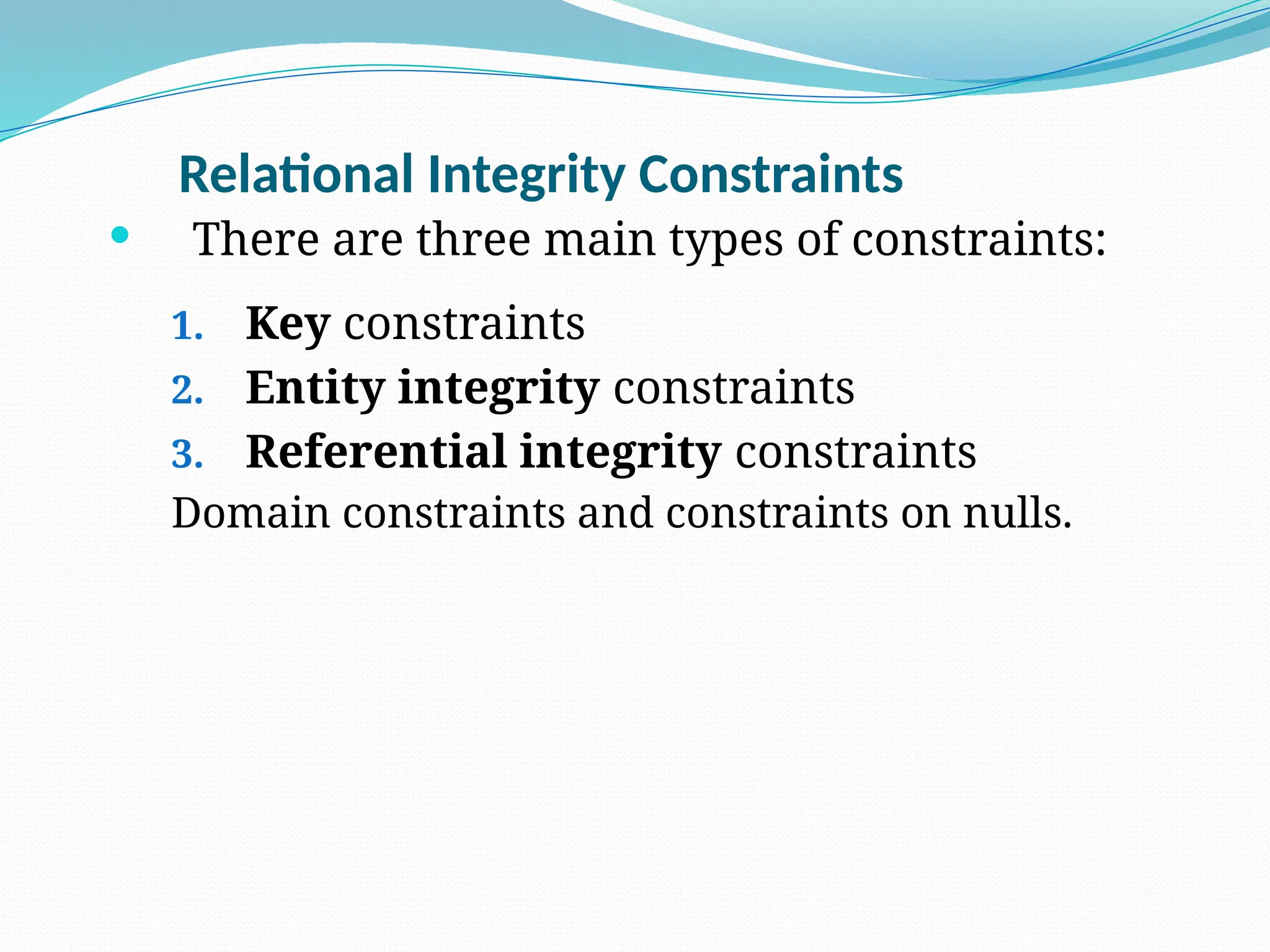 Relational Integrity Constraints
 There are three main types of constraints:
1. Key constraints
2. Entity integrity constraints
3. Referential integrity constraints
Domain constraints and constraints on nulls.
 