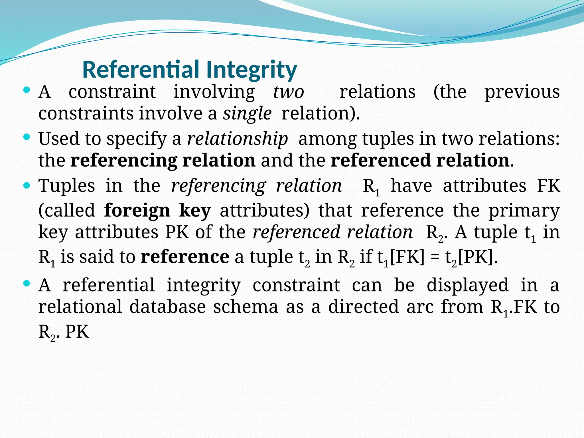 Referential Integrity
 A constraint involving two relations (the previous
constraints involve a single relation).
 Used to specify a relationship among tuples in two relations:
the referencing relation and the referenced relation.
 Tuples in the referencing relation R1 have attributes FK
(called foreign key attributes) that reference the primary
key attributes PK of the referenced relation R2. A tuple t1 in
R1 is said to reference a tuple t2 in R2 if t1[FK] = t2[PK].
 A referential integrity constraint can be displayed in a
relational database schema as a directed arc from R1.FK to
R2. PK
 