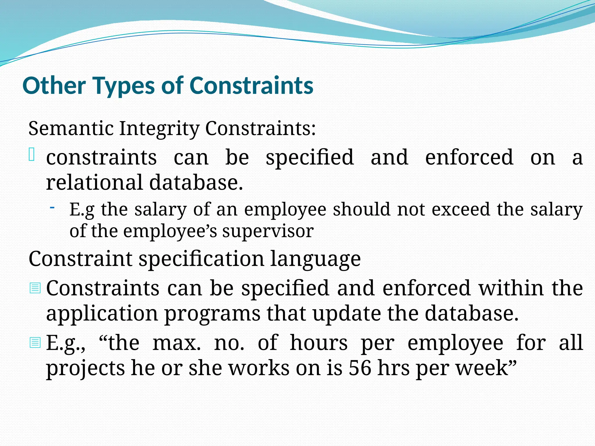 Other Types of Constraints
Semantic Integrity Constraints:
- constraints can be specified and enforced on a
relational database.
- E.g the salary of an employee should not exceed the salary
of the employee’s supervisor
Constraint specification language
- Constraints can be specified and enforced within the
application programs that update the database.
- E.g., “the max. no. of hours per employee for all
projects he or she works on is 56 hrs per week”
 