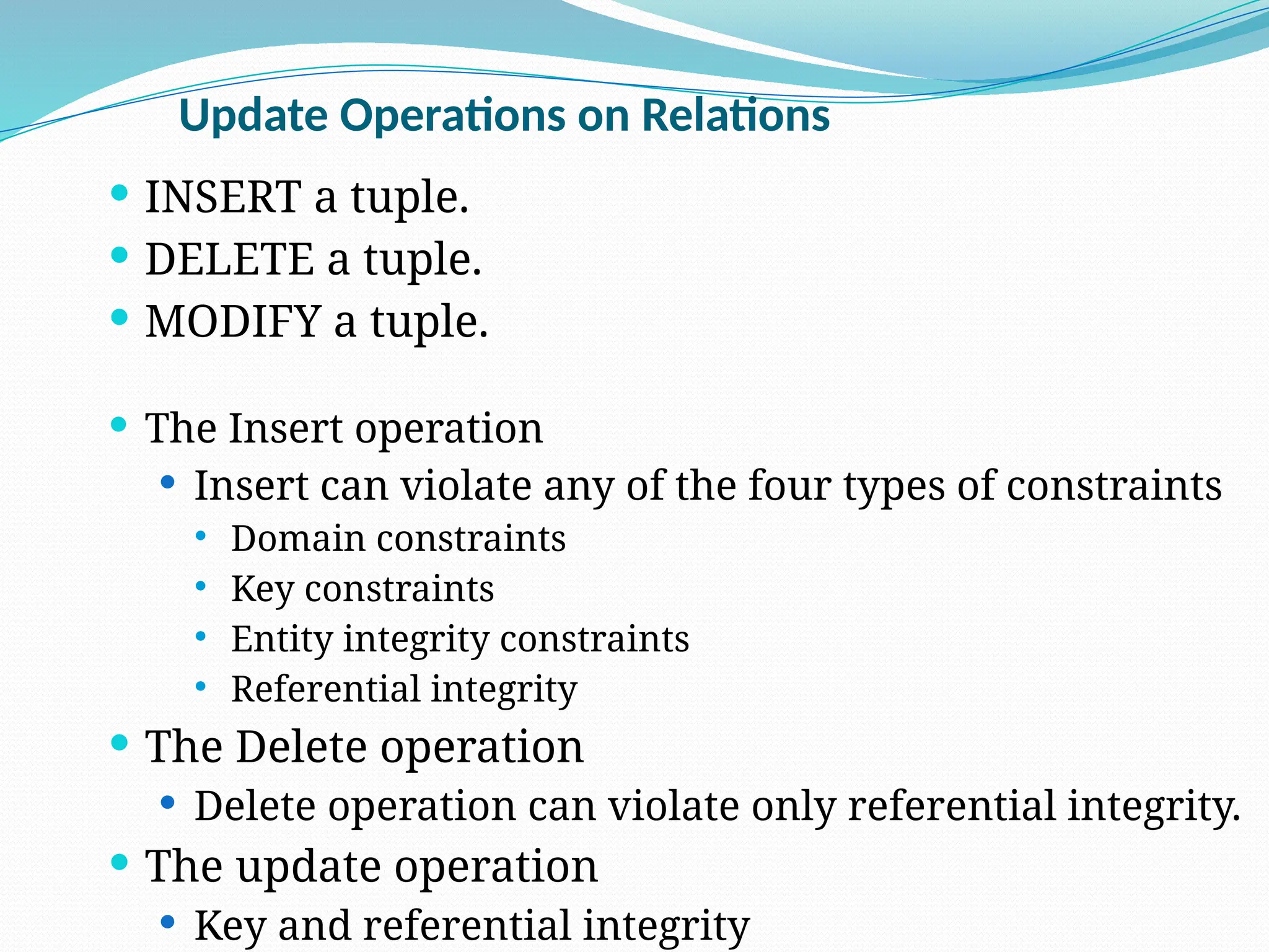 Update Operations on Relations
 INSERT a tuple.
 DELETE a tuple.
 MODIFY a tuple.
 The Insert operation
 Insert can violate any of the four types of constraints
 Domain constraints
 Key constraints
 Entity integrity constraints
 Referential integrity
 The Delete operation
 Delete operation can violate only referential integrity.
 The update operation
 Key and referential integrity
 