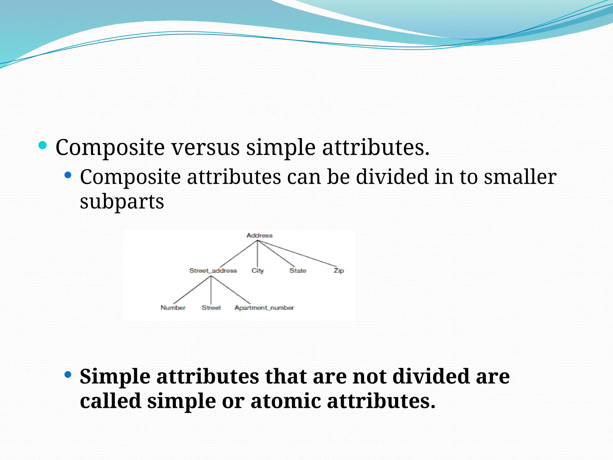  Composite versus simple attributes.
 Composite attributes can be divided in to smaller
subparts
 Simple attributes that are not divided are
called simple or atomic attributes.
 