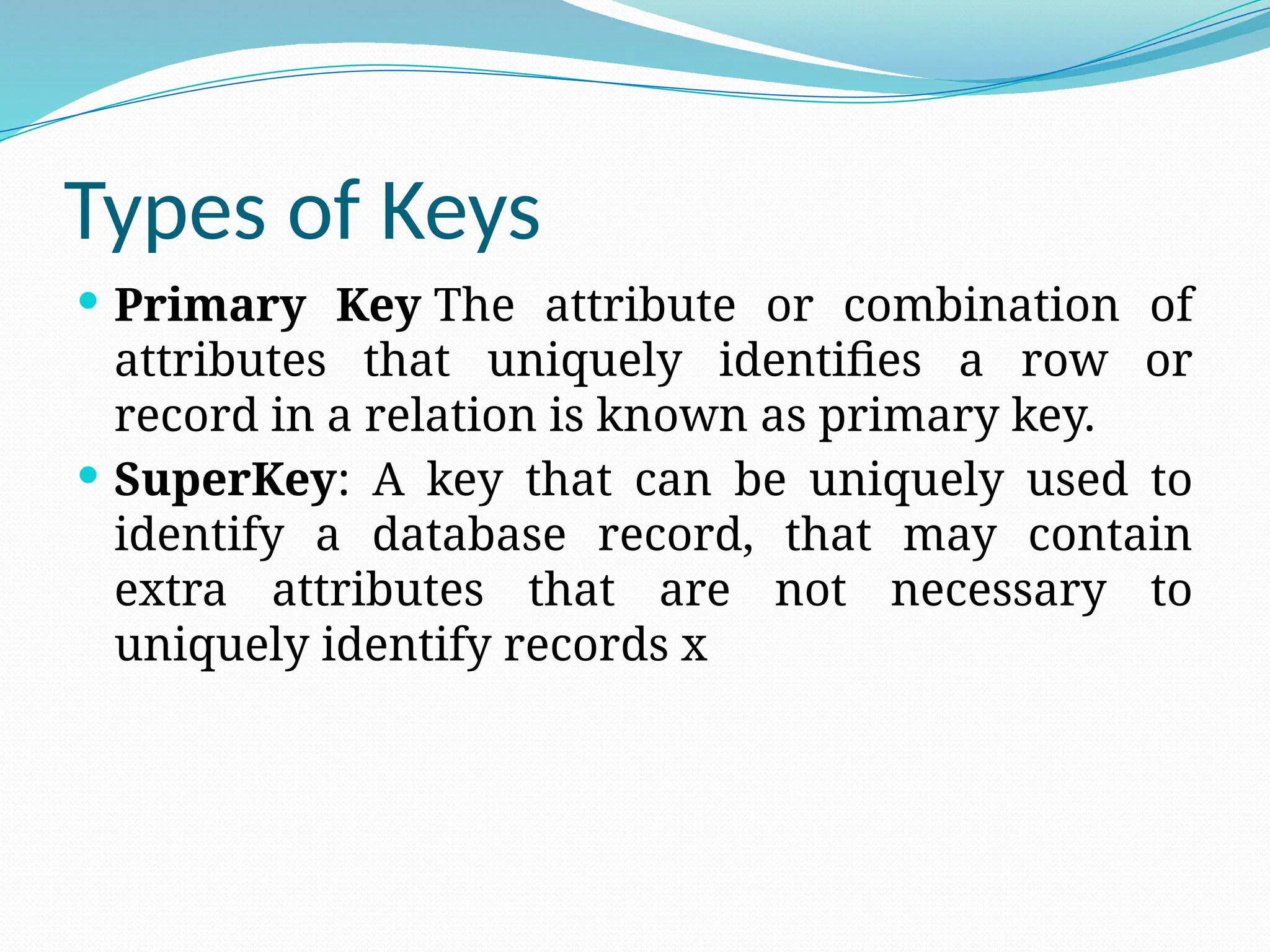 Types of Keys
 Primary Key The attribute or combination of
attributes that uniquely identifies a row or
record in a relation is known as primary key.
 SuperKey: A key that can be uniquely used to
identify a database record, that may contain
extra attributes that are not necessary to
uniquely identify records x
 