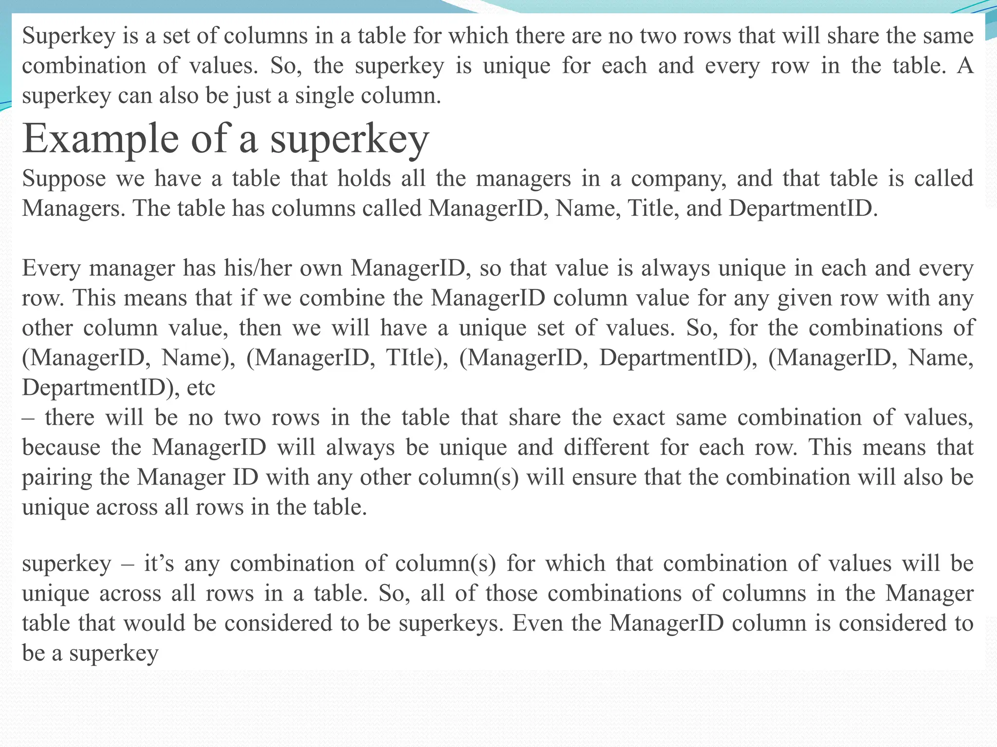 Superkey is a set of columns in a table for which there are no two rows that will share the same
combination of values. So, the superkey is unique for each and every row in the table. A
superkey can also be just a single column.
Example of a superkey
Suppose we have a table that holds all the managers in a company, and that table is called
Managers. The table has columns called ManagerID, Name, Title, and DepartmentID.
Every manager has his/her own ManagerID, so that value is always unique in each and every
row. This means that if we combine the ManagerID column value for any given row with any
other column value, then we will have a unique set of values. So, for the combinations of
(ManagerID, Name), (ManagerID, TItle), (ManagerID, DepartmentID), (ManagerID, Name,
DepartmentID), etc
– there will be no two rows in the table that share the exact same combination of values,
because the ManagerID will always be unique and different for each row. This means that
pairing the Manager ID with any other column(s) will ensure that the combination will also be
unique across all rows in the table.
superkey – it’s any combination of column(s) for which that combination of values will be
unique across all rows in a table. So, all of those combinations of columns in the Manager
table that would be considered to be superkeys. Even the ManagerID column is considered to
be a superkey
 