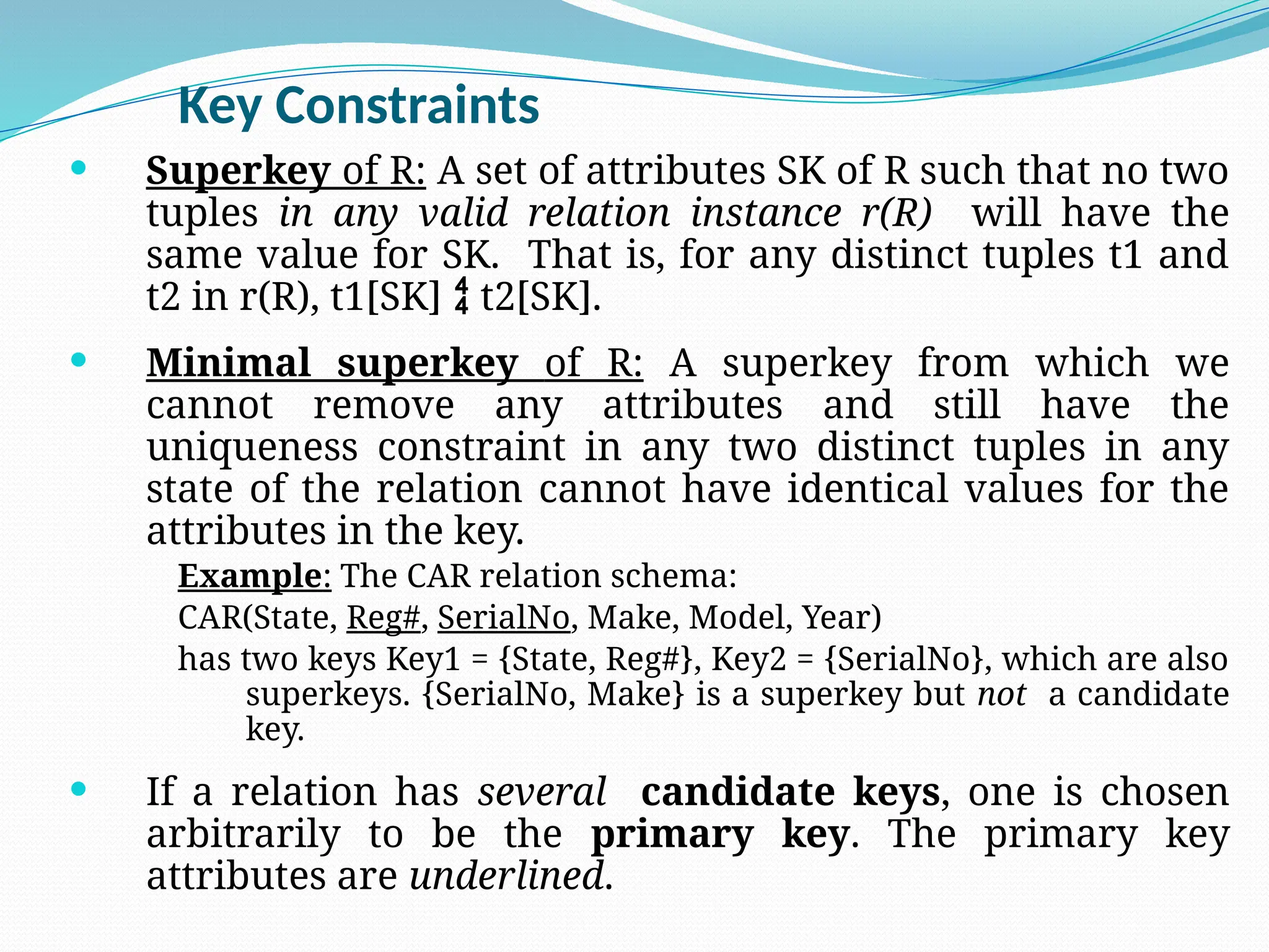 Key Constraints
 Superkey of R: A set of attributes SK of R such that no two
tuples in any valid relation instance r(R) will have the
same value for SK. That is, for any distinct tuples t1 and
t2 in r(R), t1[SK]  t2[SK].
 Minimal superkey of R: A superkey from which we
cannot remove any attributes and still have the
uniqueness constraint in any two distinct tuples in any
state of the relation cannot have identical values for the
attributes in the key.
Example: The CAR relation schema:
CAR(State, Reg#, SerialNo, Make, Model, Year)
has two keys Key1 = {State, Reg#}, Key2 = {SerialNo}, which are also
superkeys. {SerialNo, Make} is a superkey but not a candidate
key.
 If a relation has several candidate keys, one is chosen
arbitrarily to be the primary key. The primary key
attributes are underlined.
 