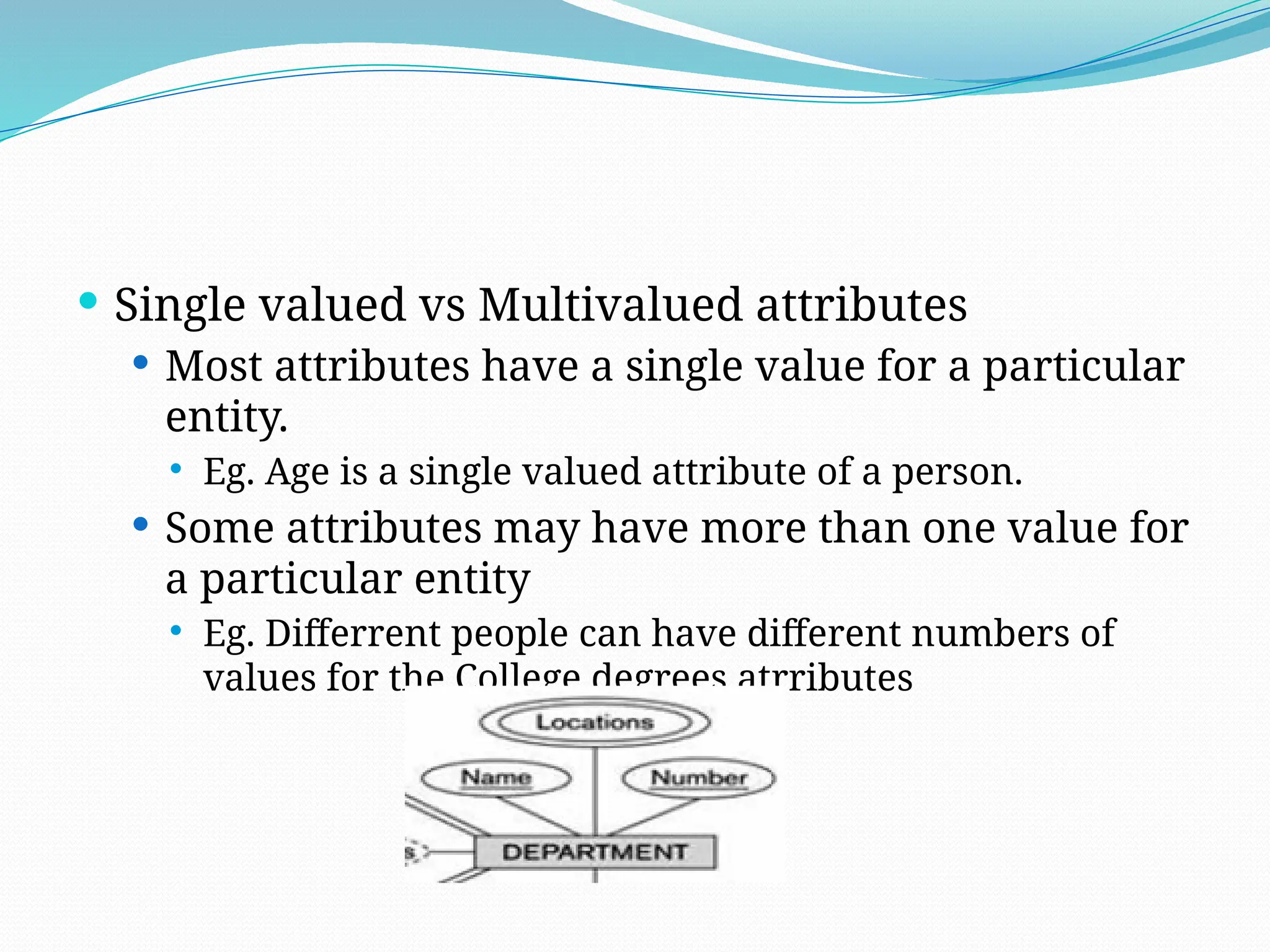  Single valued vs Multivalued attributes
 Most attributes have a single value for a particular
entity.
 Eg. Age is a single valued attribute of a person.
 Some attributes may have more than one value for
a particular entity
 Eg. Differrent people can have different numbers of
values for the College degrees atrributes
 