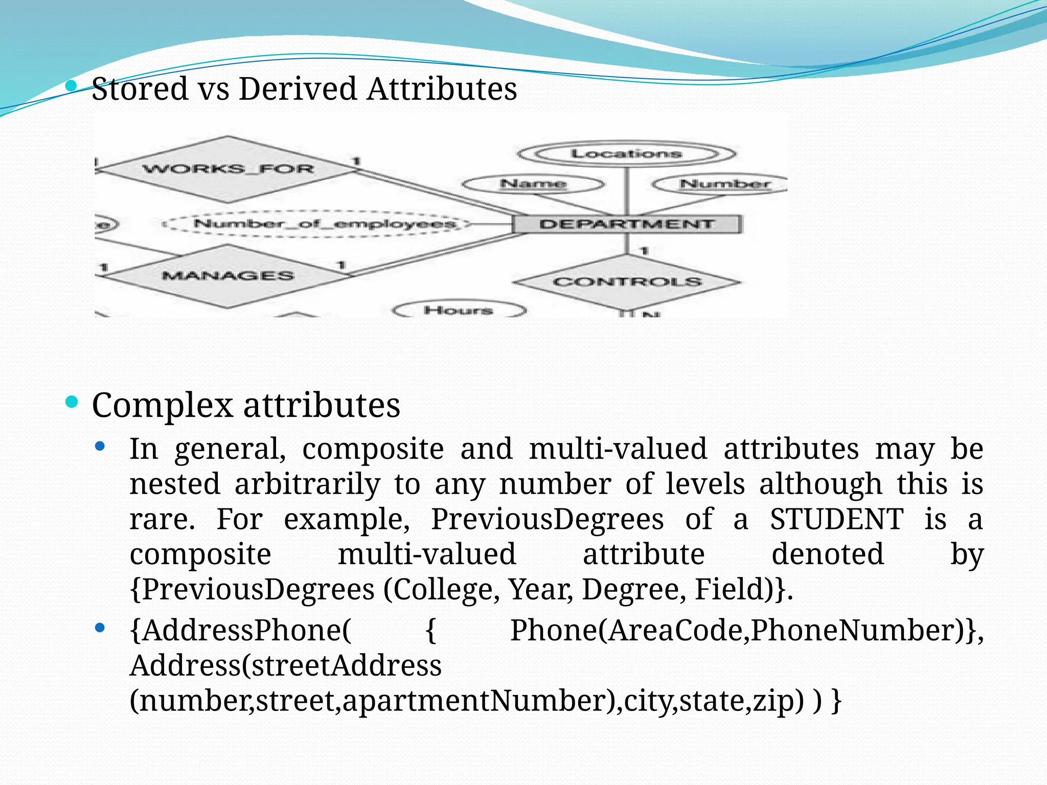  Stored vs Derived Attributes
 Complex attributes
 In general, composite and multi-valued attributes may be
nested arbitrarily to any number of levels although this is
rare. For example, PreviousDegrees of a STUDENT is a
composite multi-valued attribute denoted by
{PreviousDegrees (College, Year, Degree, Field)}.
 {AddressPhone( { Phone(AreaCode,PhoneNumber)},
Address(streetAddress
(number,street,apartmentNumber),city,state,zip) ) }
 