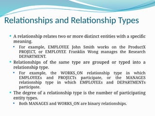 Relationships and Relationship Types
 A relationship relates two or more distinct entities with a specific
meaning.
 For example, EMPLOYEE John Smith works on the ProductX
PROJECT, or EMPLOYEE Franklin Wong manages the Research
DEPARTMENT.
 Relationships of the same type are grouped or typed into a
relationship type.
 For example, the WORKS_ON relationship type in which
EMPLOYEEs and PROJECTs participate, or the MANAGES
relationship type in which EMPLOYEEs and DEPARTMENTs
participate.
 The degree of a relationship type is the number of participating
entity types.
 Both MANAGES and WORKS_ON are binary relationships.
 