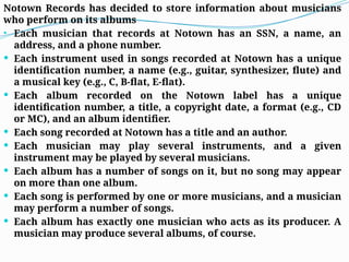 Notown Records has decided to store information about musicians
who perform on its albums
• Each musician that records at Notown has an SSN, a name, an
address, and a phone number.
 Each instrument used in songs recorded at Notown has a unique
identification number, a name (e.g., guitar, synthesizer, flute) and
a musical key (e.g., C, B-flat, E-flat).
 Each album recorded on the Notown label has a unique
identification number, a title, a copyright date, a format (e.g., CD
or MC), and an album identifier.
 Each song recorded at Notown has a title and an author.
 Each musician may play several instruments, and a given
instrument may be played by several musicians.
 Each album has a number of songs on it, but no song may appear
on more than one album.
 Each song is performed by one or more musicians, and a musician
may perform a number of songs.
 Each album has exactly one musician who acts as its producer. A
musician may produce several albums, of course.
 