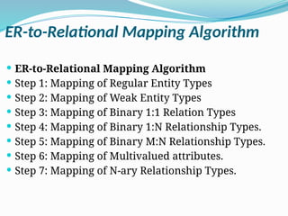 ER-to-Relational Mapping Algorithm
 ER-to-Relational Mapping Algorithm
 Step 1: Mapping of Regular Entity Types
 Step 2: Mapping of Weak Entity Types
 Step 3: Mapping of Binary 1:1 Relation Types
 Step 4: Mapping of Binary 1:N Relationship Types.
 Step 5: Mapping of Binary M:N Relationship Types.
 Step 6: Mapping of Multivalued attributes.
 Step 7: Mapping of N-ary Relationship Types.
 