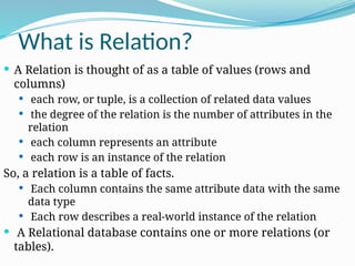 What is Relation?
 A Relation is thought of as a table of values (rows and
columns)
 each row, or tuple, is a collection of related data values
 the degree of the relation is the number of attributes in the
relation
 each column represents an attribute
 each row is an instance of the relation
So, a relation is a table of facts.
 Each column contains the same attribute data with the same
data type
 Each row describes a real-world instance of the relation
 A Relational database contains one or more relations (or
tables).
 