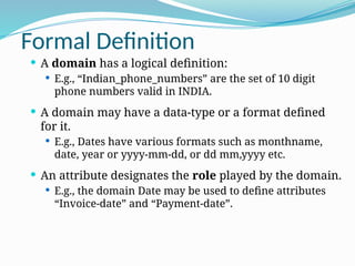 Formal Definition
 A domain has a logical definition:
 E.g., “Indian_phone_numbers” are the set of 10 digit
phone numbers valid in INDIA.
 A domain may have a data-type or a format defined
for it.
 E.g., Dates have various formats such as monthname,
date, year or yyyy-mm-dd, or dd mm,yyyy etc.
 An attribute designates the role played by the domain.
 E.g., the domain Date may be used to define attributes
“Invoice-date” and “Payment-date”.
 