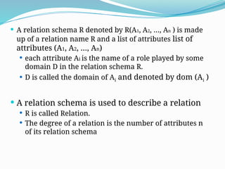  A relation schema R denoted by R(A1, A2, …, An ) is made
up of a relation name R and a list of attributes list of
attributes (A1, A2, …, An)
 each attribute Ai is the name of a role played by some
domain D in the relation schema R.
 D is called the domain of Ai and denoted by dom (Ai )
 A relation schema is used to describe a relation
 R is called Relation.
 The degree of a relation is the number of attributes n
of its relation schema
 