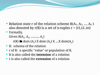  Relation state r of the relation scheme R(A1, A2, …, An )
also denoted by r(R) is a set of n-tuples r = {t1,t2..tn}
 Formally,
Given R(A1, A2, .........., An)
r(R)  dom (A1) X dom (A2) X ....X dom(An)
 R: schema of the relation
 r of R: a specific "value" or population of R.
 R is also called the intension of a relation
 r is also called the extension of a relation
 