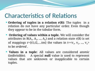 Characteristics of Relations
 Ordering of tuples in a relation r(R): The tuples in a
relation do not have any particular order. Even though
they appear to be in the tabular form.
 Ordering of values within a tuple. We will consider the
attributes in R(A1, A2, ..., An) and a relation state r(R) is set
of mappings r={t1,t2,….tm} the values in t=<v1, v2, ..., vn>
to be ordered .
 Values in a tuple: All values are considered atomic
(indivisible). A special null value is used to represent
values that are unknown or inapplicable to certain
tuples.
 