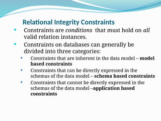Relational Integrity Constraints
 Constraints are conditions that must hold on all
valid relation instances.
 Constraints on databases can generally be
divided into three categories:
 Constraints that are inherent in the data model – model
based constraints
 Constraints that can be directly expressed in the
schemas of the data model – schema based constraints
 Constraints that cannot be directly expressed in the
schemas of the data model –application based
constraints
 
