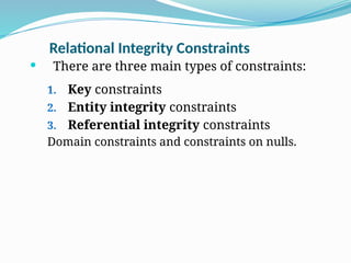 Relational Integrity Constraints
 There are three main types of constraints:
1. Key constraints
2. Entity integrity constraints
3. Referential integrity constraints
Domain constraints and constraints on nulls.
 