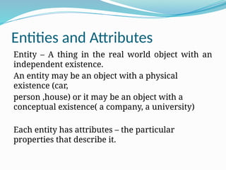 Entities and Attributes
Entity – A thing in the real world object with an
independent existence.
An entity may be an object with a physical
existence (car,
person ,house) or it may be an object with a
conceptual existence( a company, a university)
Each entity has attributes – the particular
properties that describe it.
 