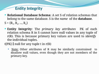 Entity Integrity
 Relational Database Schema: A set S of relation schemas that
belong to the same database. S is the name of the database.
S = {R1, R2, ..., Rn}
 Entity Integrity: The primary key attributes PK of each
relation schema R in S cannot have null values in any tuple of
r(R). This is because primary key values are used to identify
the individual tuples.
t[PK]  null for any tuple t in r(R)
 Note: Other attributes of R may be similarly constrained to
disallow null values, even though they are not members of the
primary key.
 