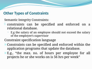 Other Types of Constraints
Semantic Integrity Constraints:
- constraints can be specified and enforced on a
relational database.
- E.g the salary of an employee should not exceed the salary
of the employee’s supervisor
Constraint specification language
- Constraints can be specified and enforced within the
application programs that update the database.
- E.g., “the max. no. of hours per employee for all
projects he or she works on is 56 hrs per week”
 