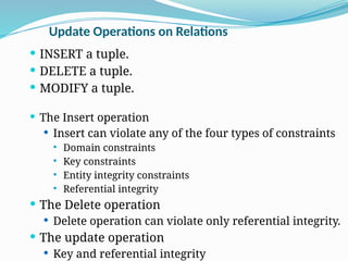 Update Operations on Relations
 INSERT a tuple.
 DELETE a tuple.
 MODIFY a tuple.
 The Insert operation
 Insert can violate any of the four types of constraints
 Domain constraints
 Key constraints
 Entity integrity constraints
 Referential integrity
 The Delete operation
 Delete operation can violate only referential integrity.
 The update operation
 Key and referential integrity
 