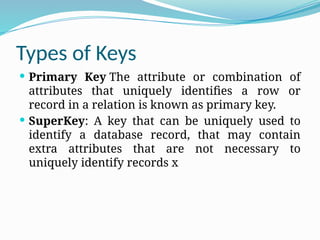 Types of Keys
 Primary Key The attribute or combination of
attributes that uniquely identifies a row or
record in a relation is known as primary key.
 SuperKey: A key that can be uniquely used to
identify a database record, that may contain
extra attributes that are not necessary to
uniquely identify records x
 