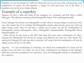 Superkey is a set of columns in a table for which there are no two rows that will share the same
combination of values. So, the superkey is unique for each and every row in the table. A
superkey can also be just a single column.
Example of a superkey
Suppose we have a table that holds all the managers in a company, and that table is called
Managers. The table has columns called ManagerID, Name, Title, and DepartmentID.
Every manager has his/her own ManagerID, so that value is always unique in each and every
row. This means that if we combine the ManagerID column value for any given row with any
other column value, then we will have a unique set of values. So, for the combinations of
(ManagerID, Name), (ManagerID, TItle), (ManagerID, DepartmentID), (ManagerID, Name,
DepartmentID), etc
– there will be no two rows in the table that share the exact same combination of values,
because the ManagerID will always be unique and different for each row. This means that
pairing the Manager ID with any other column(s) will ensure that the combination will also be
unique across all rows in the table.
superkey – it’s any combination of column(s) for which that combination of values will be
unique across all rows in a table. So, all of those combinations of columns in the Manager
table that would be considered to be superkeys. Even the ManagerID column is considered to
be a superkey
 