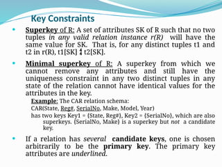 Key Constraints
 Superkey of R: A set of attributes SK of R such that no two
tuples in any valid relation instance r(R) will have the
same value for SK. That is, for any distinct tuples t1 and
t2 in r(R), t1[SK]  t2[SK].
 Minimal superkey of R: A superkey from which we
cannot remove any attributes and still have the
uniqueness constraint in any two distinct tuples in any
state of the relation cannot have identical values for the
attributes in the key.
Example: The CAR relation schema:
CAR(State, Reg#, SerialNo, Make, Model, Year)
has two keys Key1 = {State, Reg#}, Key2 = {SerialNo}, which are also
superkeys. {SerialNo, Make} is a superkey but not a candidate
key.
 If a relation has several candidate keys, one is chosen
arbitrarily to be the primary key. The primary key
attributes are underlined.
 