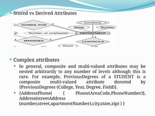  Stored vs Derived Attributes
 Complex attributes
 In general, composite and multi-valued attributes may be
nested arbitrarily to any number of levels although this is
rare. For example, PreviousDegrees of a STUDENT is a
composite multi-valued attribute denoted by
{PreviousDegrees (College, Year, Degree, Field)}.
 {AddressPhone( { Phone(AreaCode,PhoneNumber)},
Address(streetAddress
(number,street,apartmentNumber),city,state,zip) ) }
 