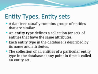 Entity Types, Entity sets
 A database usually contains groups of entities
that are similar.
 An entity type defines a collection (or set) of
entities that have the same attributes.
 Each entity type in the database is described by
its name and attributes.
 The collection of all entities of a particular entity
type in the database at any point in time is called
an entity set.
 