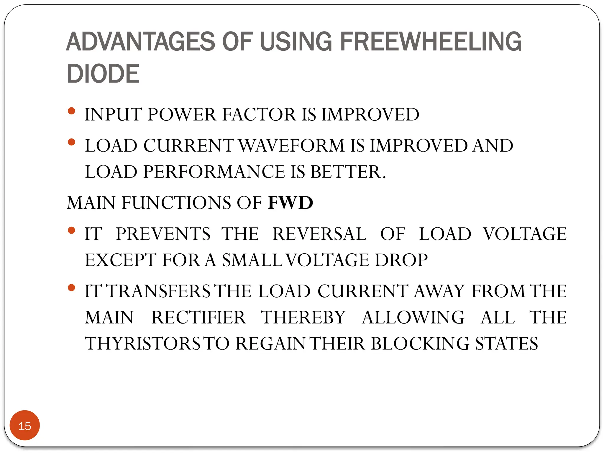 ADVANTAGES OF USING FREEWHEELING
DIODE
 INPUT POWER FACTOR IS IMPROVED
 LOAD CURRENTWAVEFORM IS IMPROVED AND
LOAD PERFORMANCE IS BETTER.
MAIN FUNCTIONS OF FWD
 IT PREVENTS THE REVERSAL OF LOAD VOLTAGE
EXCEPT FOR A SMALLVOLTAGE DROP
 ITTRANSFERSTHE LOAD CURRENT AWAY FROMTHE
MAIN RECTIFIER THEREBY ALLOWING ALL THE
THYRISTORSTO REGAINTHEIR BLOCKING STATES
15
 