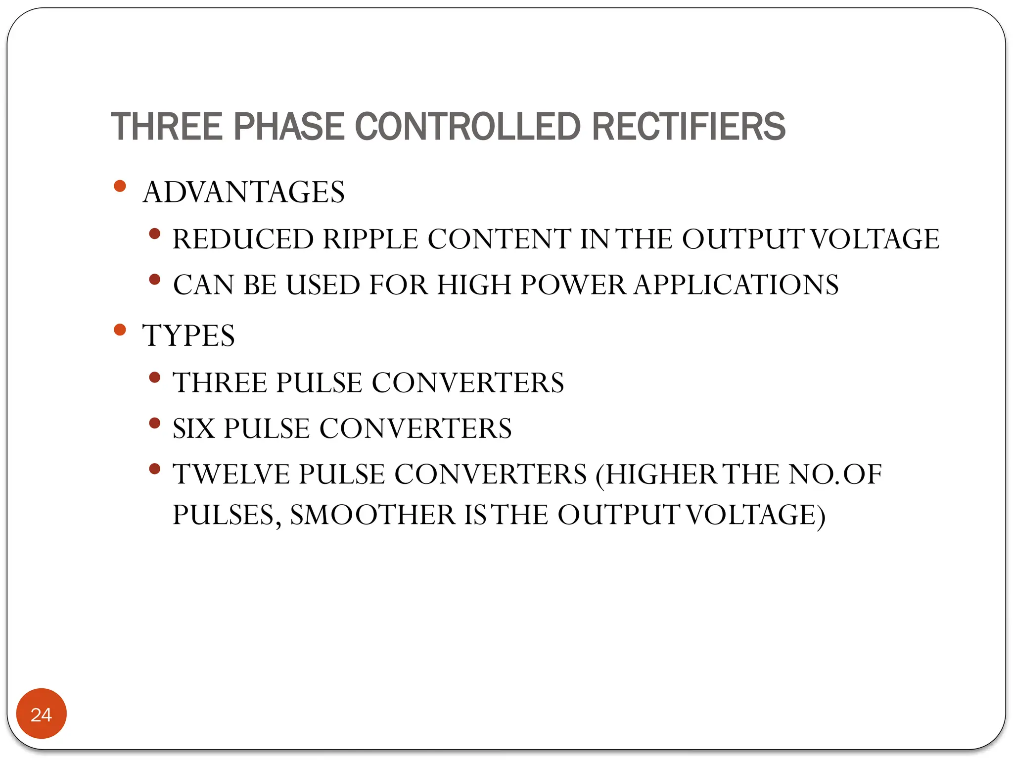 THREE PHASE CONTROLLED RECTIFIERS
 ADVANTAGES
 REDUCED RIPPLE CONTENT INTHE OUTPUTVOLTAGE
 CAN BE USED FOR HIGH POWER APPLICATIONS
 TYPES
 THREE PULSE CONVERTERS
 SIX PULSE CONVERTERS
 TWELVE PULSE CONVERTERS (HIGHERTHE NO.OF
PULSES, SMOOTHER ISTHE OUTPUTVOLTAGE)
24
 