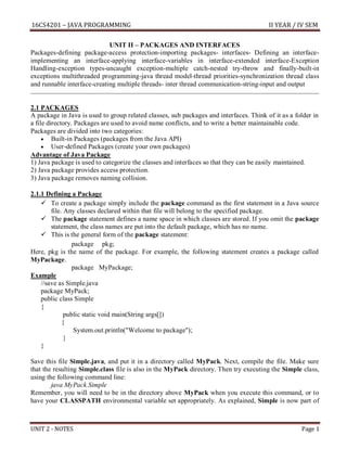 16CS4201 – JAVA PROGRAMMING II YEAR / IV SEM
UNIT 2 - NOTES Page 1
UNIT II – PACKAGES AND INTERFACES
Packages-defining package-access protection-importing packages- interfaces- Defining an interface-
implementing an interface-applying interface-variables in interface-extended interface-Exception
Handling-exception types-uncaught exception-multiple catch-nested try-throw and finally-built-in
exceptions multithreaded programming-java thread model-thread priorities-synchronization thread class
and runnable interface-creating multiple threads- inter thread communication-string-input and output
2.1 PACKAGES
A package in Java is used to group related classes, sub packages and interfaces. Think of it as a folder in
a file directory. Packages are used to avoid name conflicts, and to write a better maintainable code.
Packages are divided into two categories:
 Built-in Packages (packages from the Java API)
 User-defined Packages (create your own packages)
Advantage of Java Package
1) Java package is used to categorize the classes and interfaces so that they can be easily maintained.
2) Java package provides access protection.
3) Java package removes naming collision.
2.1.1 Defining a Package
 To create a package simply include the package command as the first statement in a Java source
file. Any classes declared within that file will belong to the specified package.
 The package statement defines a name space in which classes are stored. If you omit the package
statement, the class names are put into the default package, which has no name.
 This is the general form of the package statement:
package pkg;
Here, pkg is the name of the package. For example, the following statement creates a package called
MyPackage.
package MyPackage;
Example
//save as Simple.java
package MyPack;
public class Simple
{
public static void main(String args[])
{
System.out.println("Welcome to package");
}
}
Save this file Simple.java, and put it in a directory called MyPack. Next, compile the file. Make sure
that the resulting Simple.class file is also in the MyPack directory. Then try executing the Simple class,
using the following command line:
java MyPack.Simple
Remember, you will need to be in the directory above MyPack when you execute this command, or to
have your CLASSPATH environmental variable set appropriately. As explained, Simple is now part of
 