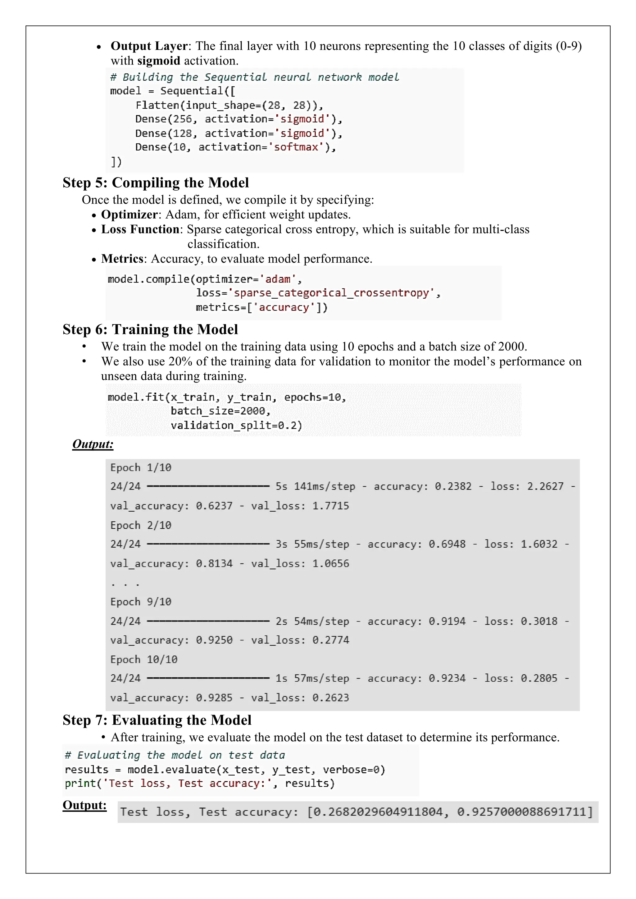  Output Layer: The final layer with 10 neurons representing the 10 classes of digits (0-9)
with sigmoid activation.
Step 5: Compiling the Model
Once the model is defined, we compile it by specifying:
 Optimizer: Adam, for efficient weight updates.
 Loss Function: Sparse categorical cross entropy, which is suitable for multi-class
classification.
 Metrics: Accuracy, to evaluate model performance.
Step 6: Training the Model
&bull; We train the model on the training data using 10 epochs and a batch size of 2000.
&bull; We also use 20% of the training data for validation to monitor the model&rsquo;s performance on
unseen data during training.
Output:
Step 7: Evaluating the Model
&bull; After training, we evaluate the model on the test dataset to determine its performance.
Output:
 