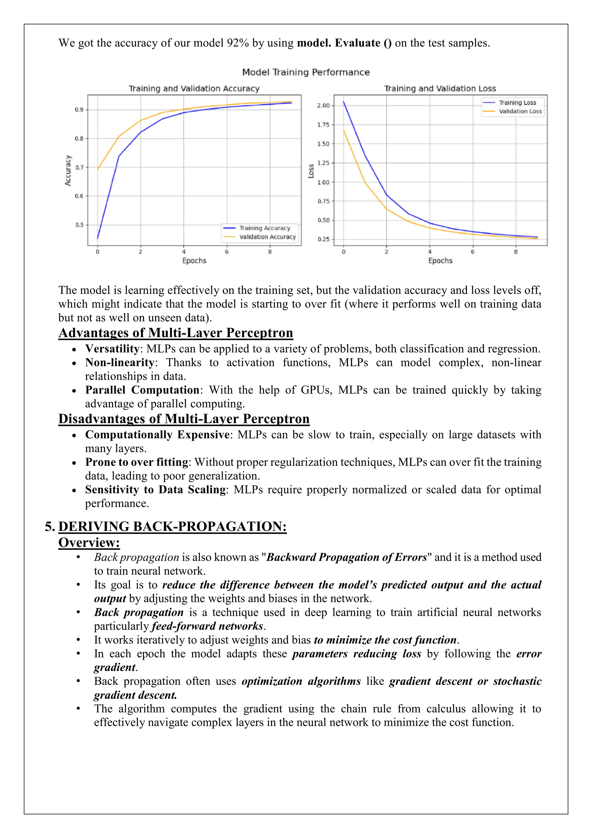 We got the accuracy of our model 92% by using model. Evaluate () on the test samples.
The model is learning effectively on the training set, but the validation accuracy and loss levels off,
which might indicate that the model is starting to over fit (where it performs well on training data
but not as well on unseen data).
Advantages of Multi-Layer Perceptron
 Versatility: MLPs can be applied to a variety of problems, both classification and regression.
 Non-linearity: Thanks to activation functions, MLPs can model complex, non-linear
relationships in data.
 Parallel Computation: With the help of GPUs, MLPs can be trained quickly by taking
advantage of parallel computing.
Disadvantages of Multi-Layer Perceptron
 Computationally Expensive: MLPs can be slow to train, especially on large datasets with
many layers.
 Prone to over fitting: Without proper regularization techniques, MLPs can over fit the training
data, leading to poor generalization.
 Sensitivity to Data Scaling: MLPs require properly normalized or scaled data for optimal
performance.
5. DERIVING BACK-PROPAGATION:
Overview:
&bull; Back propagation is also known as "Backward Propagation of Errors" and it is a method used
to train neural network.
&bull; Its goal is to reduce the difference between the model&rsquo;s predicted output and the actual
output by adjusting the weights and biases in the network.
&bull; Back propagation is a technique used in deep learning to train artificial neural networks
particularly feed-forward networks.
&bull; It works iteratively to adjust weights and bias to minimize the cost function.
&bull; In each epoch the model adapts these parameters reducing loss by following the error
gradient.
&bull; Back propagation often uses optimization algorithms like gradient descent or stochastic
gradient descent.
&bull; The algorithm computes the gradient using the chain rule from calculus allowing it to
effectively navigate complex layers in the neural network to minimize the cost function.
 