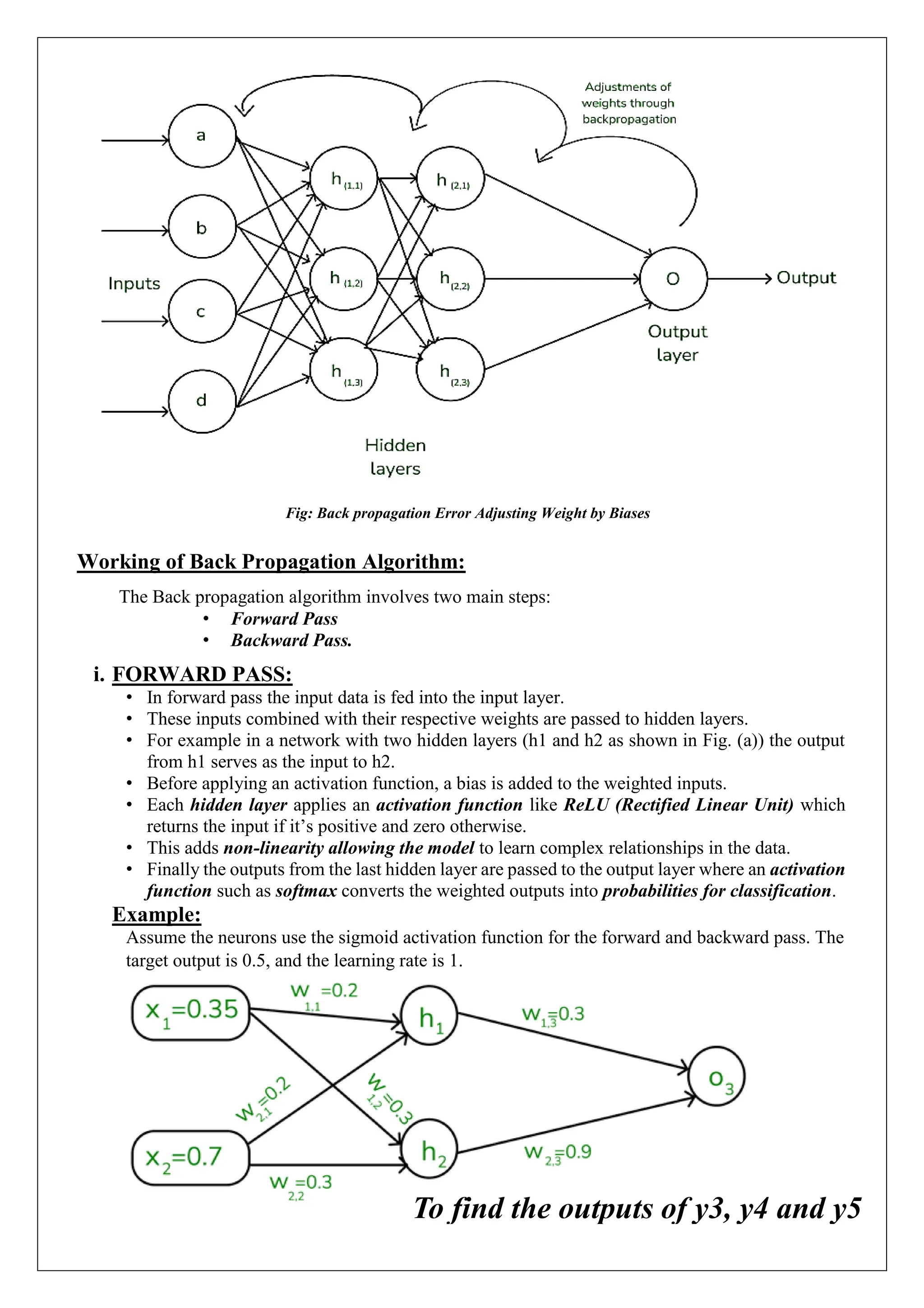 Fig: Back propagation Error Adjusting Weight by Biases
Working of Back Propagation Algorithm:
The Back propagation algorithm involves two main steps:
&bull; Forward Pass
&bull; Backward Pass.
i. FORWARD PASS:
&bull; In forward pass the input data is fed into the input layer.
&bull; These inputs combined with their respective weights are passed to hidden layers.
&bull; For example in a network with two hidden layers (h1 and h2 as shown in Fig. (a)) the output
from h1 serves as the input to h2.
&bull; Before applying an activation function, a bias is added to the weighted inputs.
&bull; Each hidden layer applies an activation function like ReLU (Rectified Linear Unit) which
returns the input if it&rsquo;s positive and zero otherwise.
&bull; This adds non-linearity allowing the model to learn complex relationships in the data.
&bull; Finally the outputs from the last hidden layer are passed to the output layer where an activation
function such as softmax converts the weighted outputs into probabilities for classification.
Example:
Assume the neurons use the sigmoid activation function for the forward and backward pass. The
target output is 0.5, and the learning rate is 1.
To find the outputs of y3, y4 and y5
 