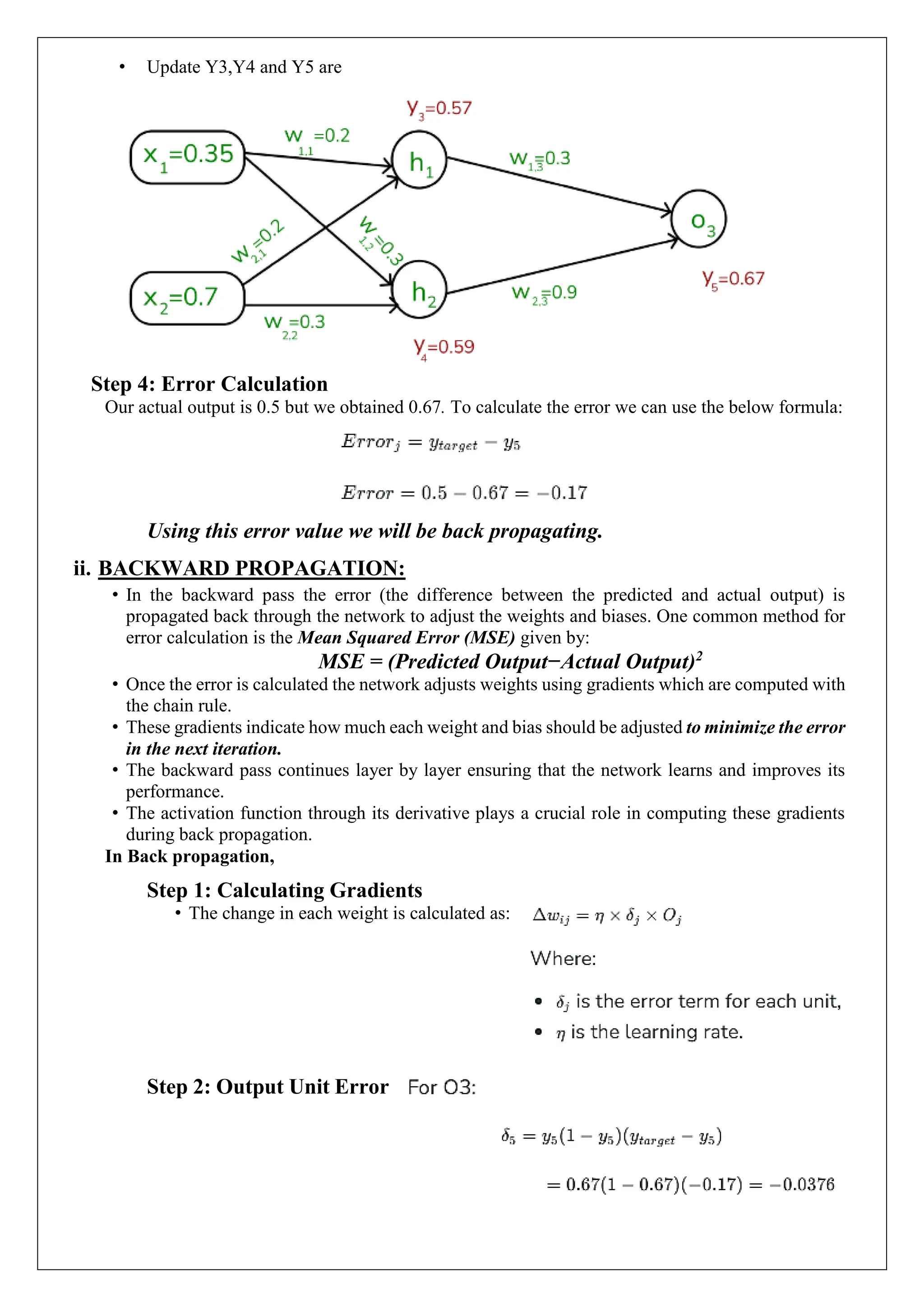 &bull; Update Y3,Y4 and Y5 are
Step 4: Error Calculation
Our actual output is 0.5 but we obtained 0.67. To calculate the error we can use the below formula:
Using this error value we will be back propagating.
ii. BACKWARD PROPAGATION:
&bull; In the backward pass the error (the difference between the predicted and actual output) is
propagated back through the network to adjust the weights and biases. One common method for
error calculation is the Mean Squared Error (MSE) given by:
MSE = (Predicted Output&minus;Actual Output)2
&bull; Once the error is calculated the network adjusts weights using gradients which are computed with
the chain rule.
&bull; These gradients indicate how much each weight and bias should be adjusted to minimize the error
in the next iteration.
&bull; The backward pass continues layer by layer ensuring that the network learns and improves its
performance.
&bull; The activation function through its derivative plays a crucial role in computing these gradients
during back propagation.
In Back propagation,
Step 1: Calculating Gradients
&bull; The change in each weight is calculated as:
Step 2: Output Unit Error
 