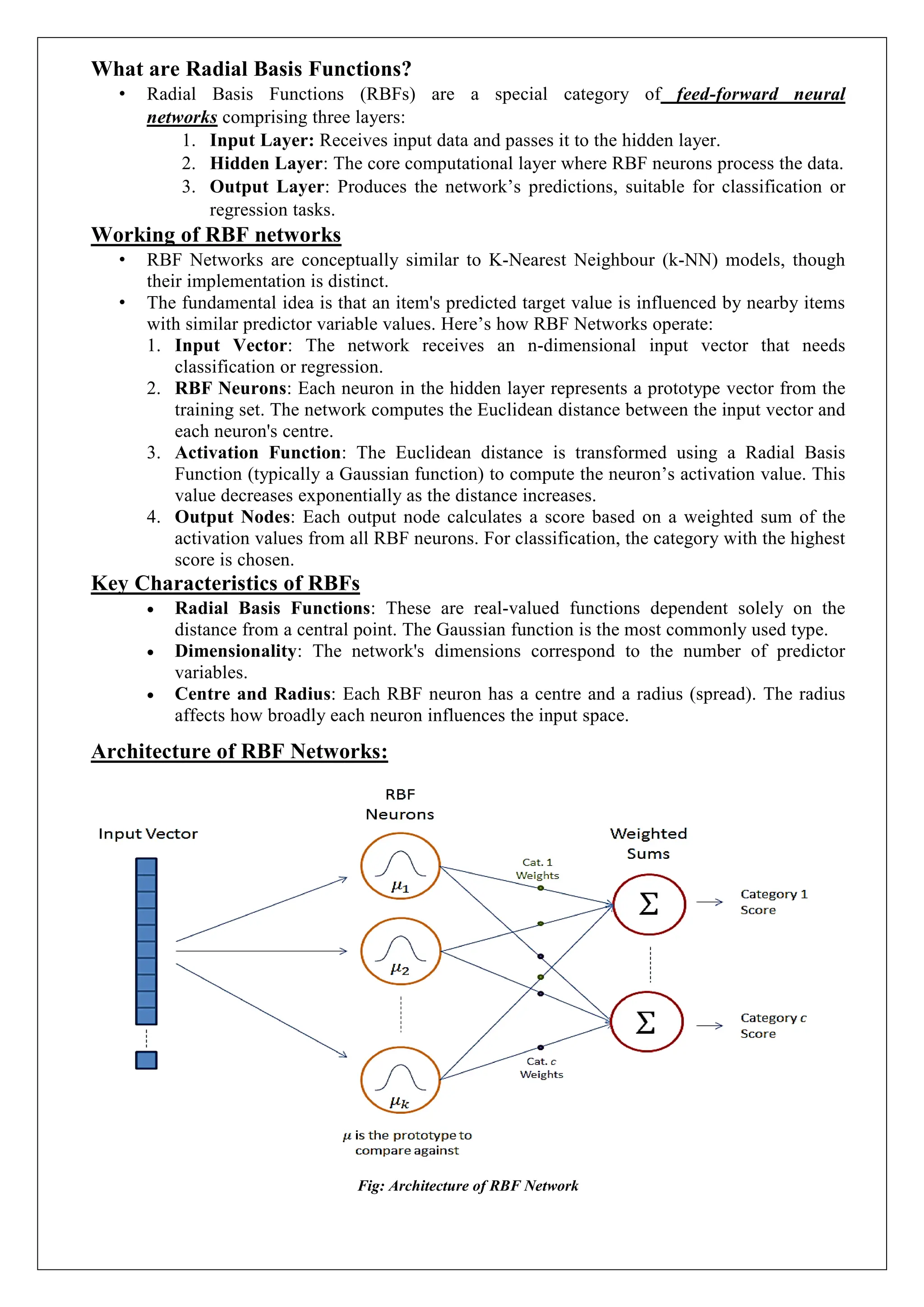 What are Radial Basis Functions?
&bull; Radial Basis Functions (RBFs) are a special category of feed-forward neural
networks comprising three layers:
1. Input Layer: Receives input data and passes it to the hidden layer.
2. Hidden Layer: The core computational layer where RBF neurons process the data.
3. Output Layer: Produces the network&rsquo;s predictions, suitable for classification or
regression tasks.
Working of RBF networks
&bull; RBF Networks are conceptually similar to K-Nearest Neighbour (k-NN) models, though
their implementation is distinct.
&bull; The fundamental idea is that an item's predicted target value is influenced by nearby items
with similar predictor variable values. Here&rsquo;s how RBF Networks operate:
1. Input Vector: The network receives an n-dimensional input vector that needs
classification or regression.
2. RBF Neurons: Each neuron in the hidden layer represents a prototype vector from the
training set. The network computes the Euclidean distance between the input vector and
each neuron's centre.
3. Activation Function: The Euclidean distance is transformed using a Radial Basis
Function (typically a Gaussian function) to compute the neuron&rsquo;s activation value. This
value decreases exponentially as the distance increases.
4. Output Nodes: Each output node calculates a score based on a weighted sum of the
activation values from all RBF neurons. For classification, the category with the highest
score is chosen.
Key Characteristics of RBFs
 Radial Basis Functions: These are real-valued functions dependent solely on the
distance from a central point. The Gaussian function is the most commonly used type.
 Dimensionality: The network's dimensions correspond to the number of predictor
variables.
 Centre and Radius: Each RBF neuron has a centre and a radius (spread). The radius
affects how broadly each neuron influences the input space.
Architecture of RBF Networks:
Fig: Architecture of RBF Network
 