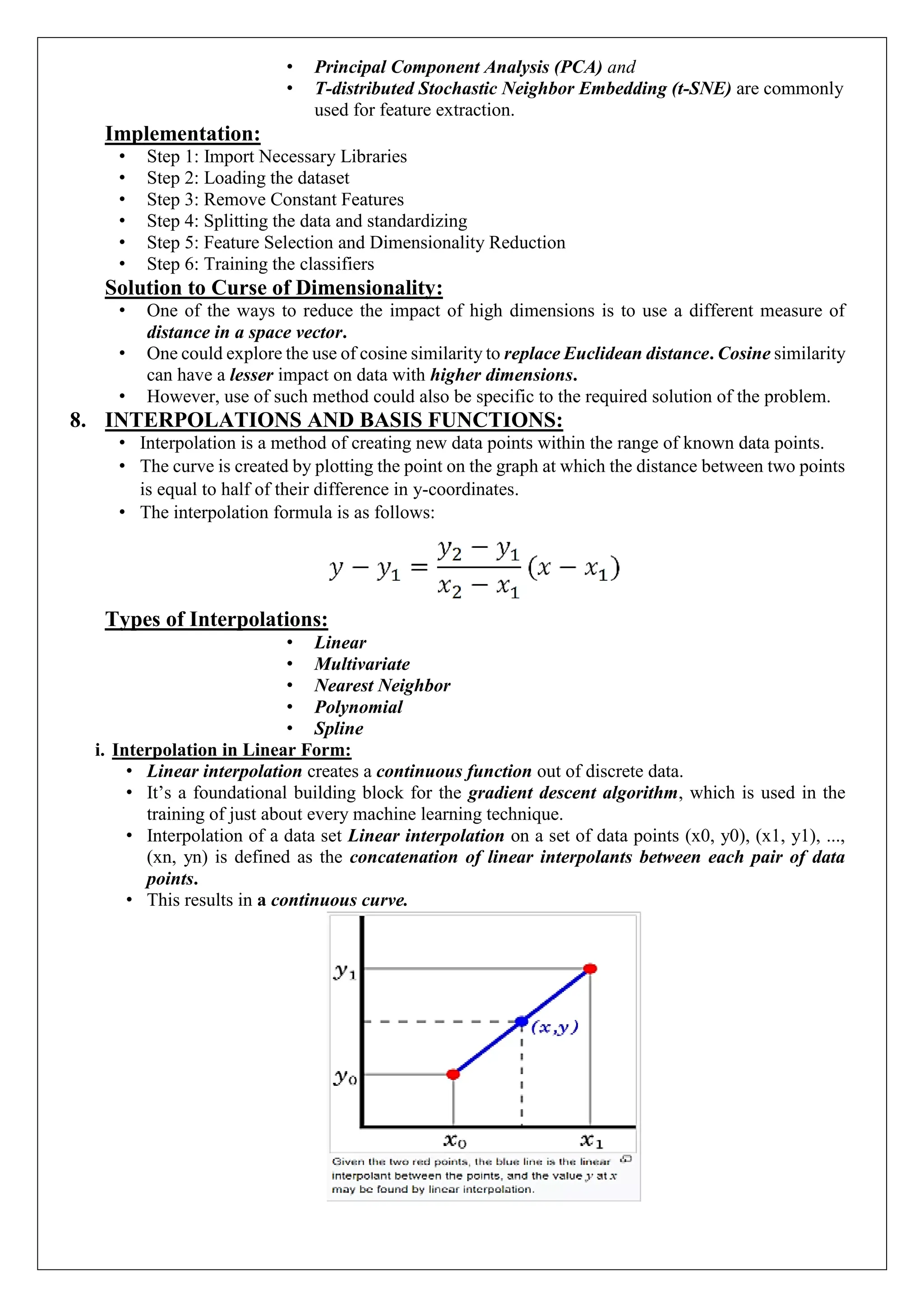 &bull; Principal Component Analysis (PCA) and
&bull; T-distributed Stochastic Neighbor Embedding (t-SNE) are commonly
used for feature extraction.
Implementation:
&bull; Step 1: Import Necessary Libraries
&bull; Step 2: Loading the dataset
&bull; Step 3: Remove Constant Features
&bull; Step 4: Splitting the data and standardizing
&bull; Step 5: Feature Selection and Dimensionality Reduction
&bull; Step 6: Training the classifiers
Solution to Curse of Dimensionality:
&bull; One of the ways to reduce the impact of high dimensions is to use a different measure of
distance in a space vector.
&bull; One could explore the use of cosine similarity to replace Euclidean distance. Cosine similarity
can have a lesser impact on data with higher dimensions.
&bull; However, use of such method could also be specific to the required solution of the problem.
8. INTERPOLATIONS AND BASIS FUNCTIONS:
&bull; Interpolation is a method of creating new data points within the range of known data points.
&bull; The curve is created by plotting the point on the graph at which the distance between two points
is equal to half of their difference in y-coordinates.
&bull; The interpolation formula is as follows:
Types of Interpolations:
&bull; Linear
&bull; Multivariate
&bull; Nearest Neighbor
&bull; Polynomial
&bull; Spline
i. Interpolation in Linear Form:
&bull; Linear interpolation creates a continuous function out of discrete data.
&bull; It&rsquo;s a foundational building block for the gradient descent algorithm, which is used in the
training of just about every machine learning technique.
&bull; Interpolation of a data set Linear interpolation on a set of data points (x0, y0), (x1, y1), ...,
(xn, yn) is defined as the concatenation of linear interpolants between each pair of data
points.
&bull; This results in a continuous curve.
 