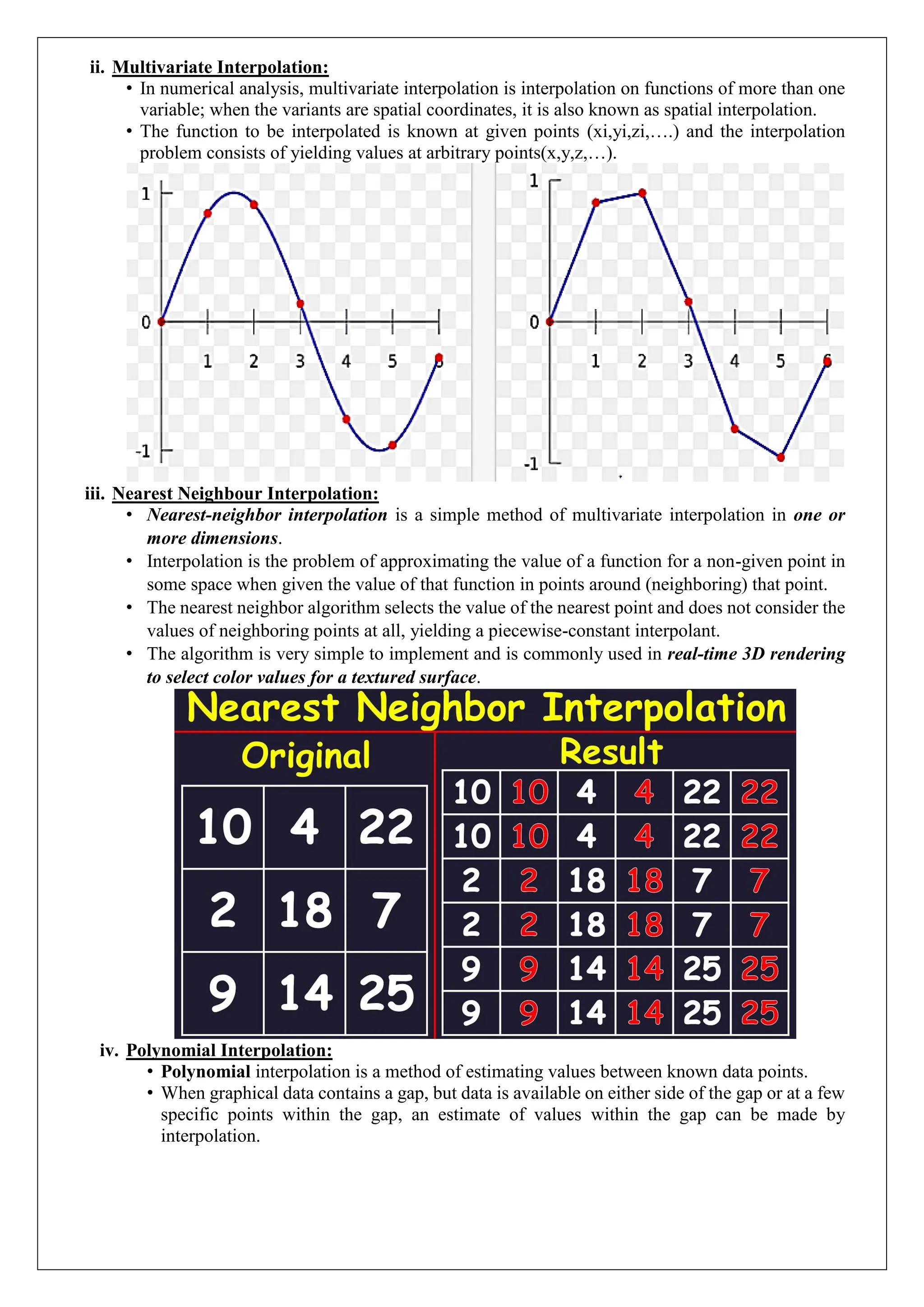 ii. Multivariate Interpolation:
&bull; In numerical analysis, multivariate interpolation is interpolation on functions of more than one
variable; when the variants are spatial coordinates, it is also known as spatial interpolation.
&bull; The function to be interpolated is known at given points (xi,yi,zi,&hellip;.) and the interpolation
problem consists of yielding values at arbitrary points(x,y,z,&hellip;).
iii. Nearest Neighbour Interpolation:
&bull; Nearest-neighbor interpolation is a simple method of multivariate interpolation in one or
more dimensions.
&bull; Interpolation is the problem of approximating the value of a function for a non-given point in
some space when given the value of that function in points around (neighboring) that point.
&bull; The nearest neighbor algorithm selects the value of the nearest point and does not consider the
values of neighboring points at all, yielding a piecewise-constant interpolant.
&bull; The algorithm is very simple to implement and is commonly used in real-time 3D rendering
to select color values for a textured surface.
iv. Polynomial Interpolation:
&bull; Polynomial interpolation is a method of estimating values between known data points.
&bull; When graphical data contains a gap, but data is available on either side of the gap or at a few
specific points within the gap, an estimate of values within the gap can be made by
interpolation.
 
