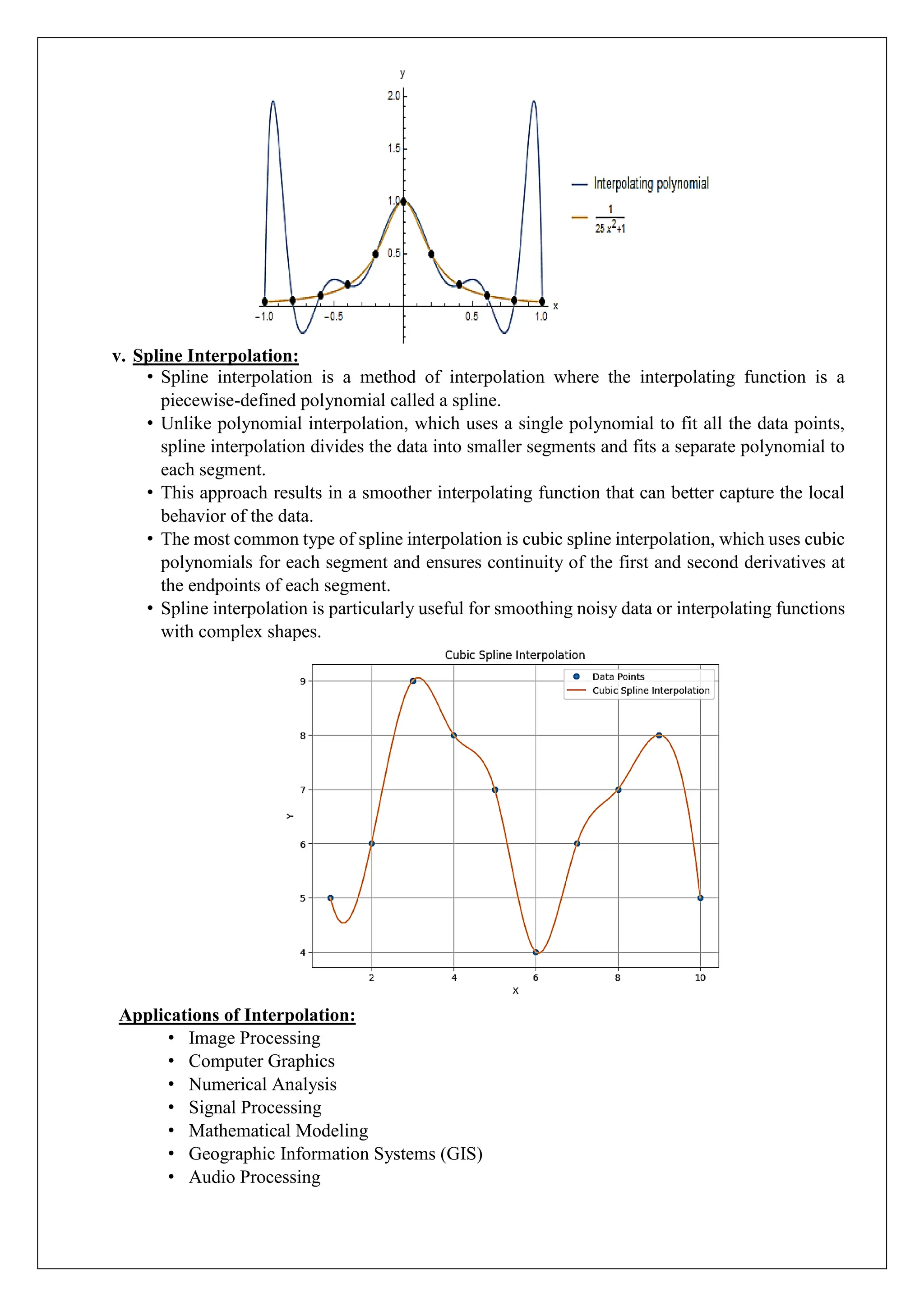 v. Spline Interpolation:
&bull; Spline interpolation is a method of interpolation where the interpolating function is a
piecewise-defined polynomial called a spline.
&bull; Unlike polynomial interpolation, which uses a single polynomial to fit all the data points,
spline interpolation divides the data into smaller segments and fits a separate polynomial to
each segment.
&bull; This approach results in a smoother interpolating function that can better capture the local
behavior of the data.
&bull; The most common type of spline interpolation is cubic spline interpolation, which uses cubic
polynomials for each segment and ensures continuity of the first and second derivatives at
the endpoints of each segment.
&bull; Spline interpolation is particularly useful for smoothing noisy data or interpolating functions
with complex shapes.
Applications of Interpolation:
&bull; Image Processing
&bull; Computer Graphics
&bull; Numerical Analysis
&bull; Signal Processing
&bull; Mathematical Modeling
&bull; Geographic Information Systems (GIS)
&bull; Audio Processing
 