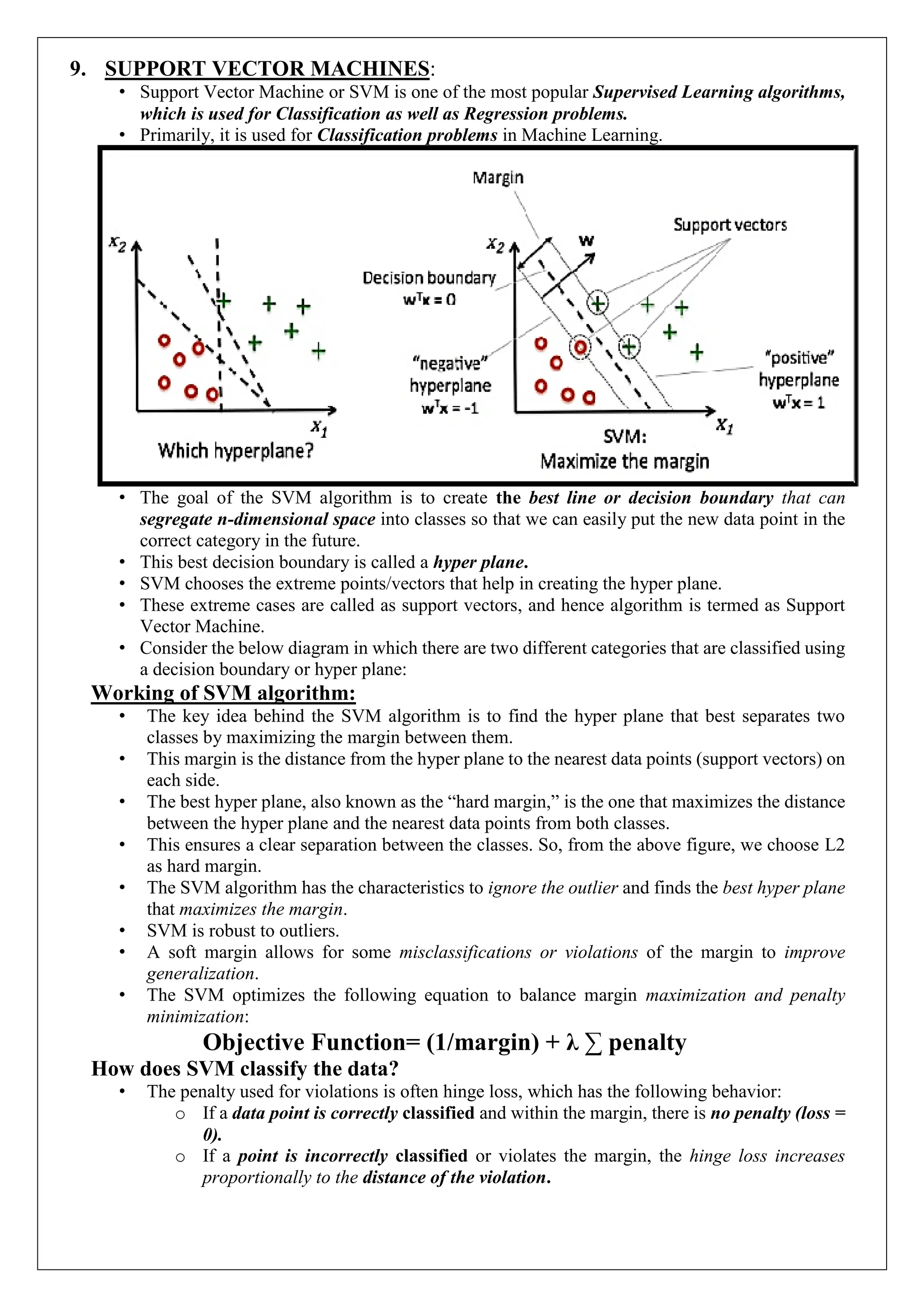 9. SUPPORT VECTOR MACHINES:
&bull; Support Vector Machine or SVM is one of the most popular Supervised Learning algorithms,
which is used for Classification as well as Regression problems.
&bull; Primarily, it is used for Classification problems in Machine Learning.
&bull; The goal of the SVM algorithm is to create the best line or decision boundary that can
segregate n-dimensional space into classes so that we can easily put the new data point in the
correct category in the future.
&bull; This best decision boundary is called a hyper plane.
&bull; SVM chooses the extreme points/vectors that help in creating the hyper plane.
&bull; These extreme cases are called as support vectors, and hence algorithm is termed as Support
Vector Machine.
&bull; Consider the below diagram in which there are two different categories that are classified using
a decision boundary or hyper plane:
Working of SVM algorithm:
&bull; The key idea behind the SVM algorithm is to find the hyper plane that best separates two
classes by maximizing the margin between them.
&bull; This margin is the distance from the hyper plane to the nearest data points (support vectors) on
each side.
&bull; The best hyper plane, also known as the &ldquo;hard margin,&rdquo; is the one that maximizes the distance
between the hyper plane and the nearest data points from both classes.
&bull; This ensures a clear separation between the classes. So, from the above figure, we choose L2
as hard margin.
&bull; The SVM algorithm has the characteristics to ignore the outlier and finds the best hyper plane
that maximizes the margin.
&bull; SVM is robust to outliers.
&bull; A soft margin allows for some misclassifications or violations of the margin to improve
generalization.
&bull; The SVM optimizes the following equation to balance margin maximization and penalty
minimization:
Objective Function= (1/margin) + &lambda; &sum; penalty
How does SVM classify the data?
&bull; The penalty used for violations is often hinge loss, which has the following behavior:
o If a data point is correctly classified and within the margin, there is no penalty (loss =
0).
o If a point is incorrectly classified or violates the margin, the hinge loss increases
proportionally to the distance of the violation.
 