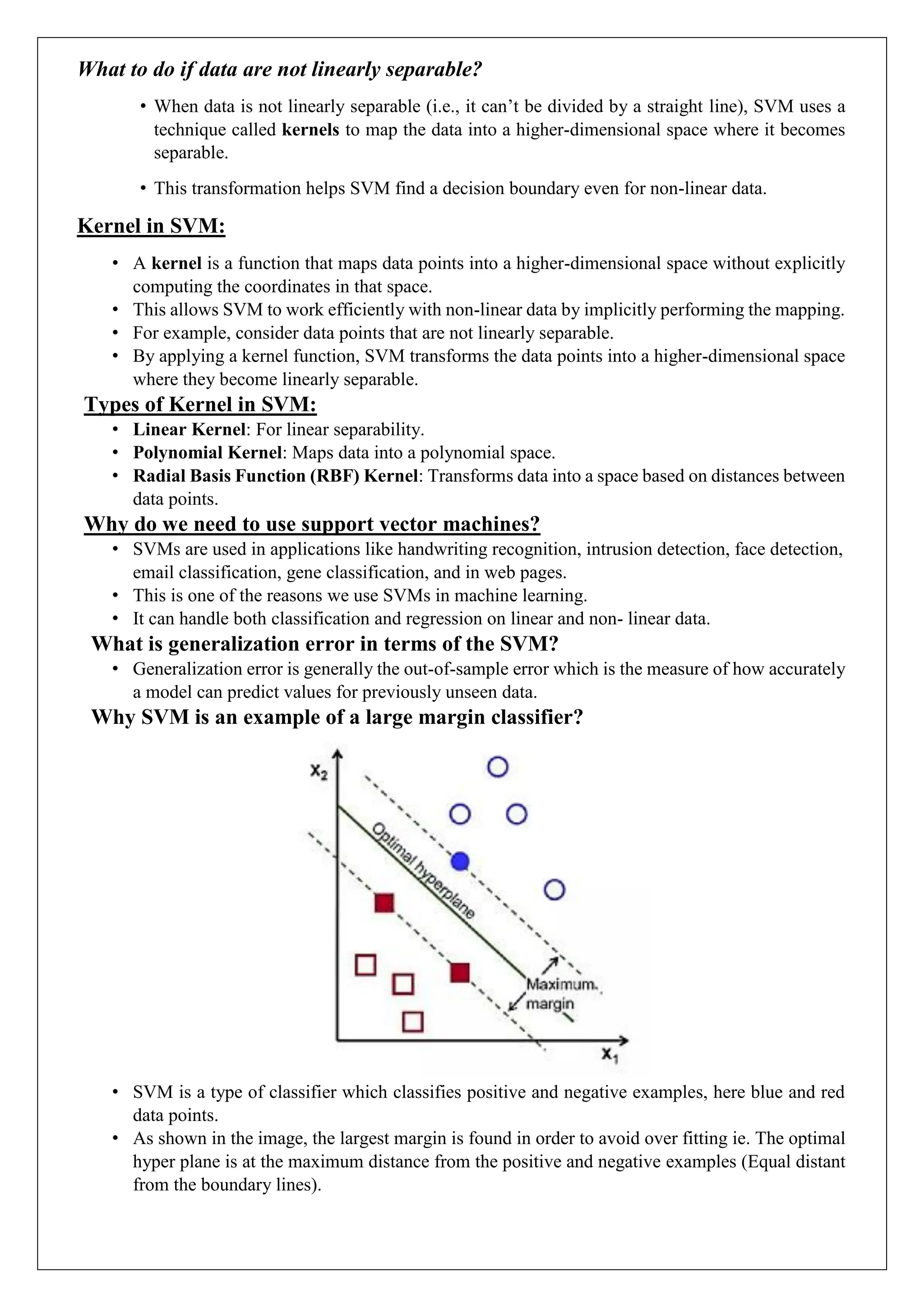 What to do if data are not linearly separable?
&bull; When data is not linearly separable (i.e., it can&rsquo;t be divided by a straight line), SVM uses a
technique called kernels to map the data into a higher-dimensional space where it becomes
separable.
&bull; This transformation helps SVM find a decision boundary even for non-linear data.
Kernel in SVM:
&bull; A kernel is a function that maps data points into a higher-dimensional space without explicitly
computing the coordinates in that space.
&bull; This allows SVM to work efficiently with non-linear data by implicitly performing the mapping.
&bull; For example, consider data points that are not linearly separable.
&bull; By applying a kernel function, SVM transforms the data points into a higher-dimensional space
where they become linearly separable.
Types of Kernel in SVM:
&bull; Linear Kernel: For linear separability.
&bull; Polynomial Kernel: Maps data into a polynomial space.
&bull; Radial Basis Function (RBF) Kernel: Transforms data into a space based on distances between
data points.
Why do we need to use support vector machines?
&bull; SVMs are used in applications like handwriting recognition, intrusion detection, face detection,
email classification, gene classification, and in web pages.
&bull; This is one of the reasons we use SVMs in machine learning.
&bull; It can handle both classification and regression on linear and non- linear data.
What is generalization error in terms of the SVM?
&bull; Generalization error is generally the out-of-sample error which is the measure of how accurately
a model can predict values for previously unseen data.
Why SVM is an example of a large margin classifier?
&bull; SVM is a type of classifier which classifies positive and negative examples, here blue and red
data points.
&bull; As shown in the image, the largest margin is found in order to avoid over fitting ie. The optimal
hyper plane is at the maximum distance from the positive and negative examples (Equal distant
from the boundary lines).
 