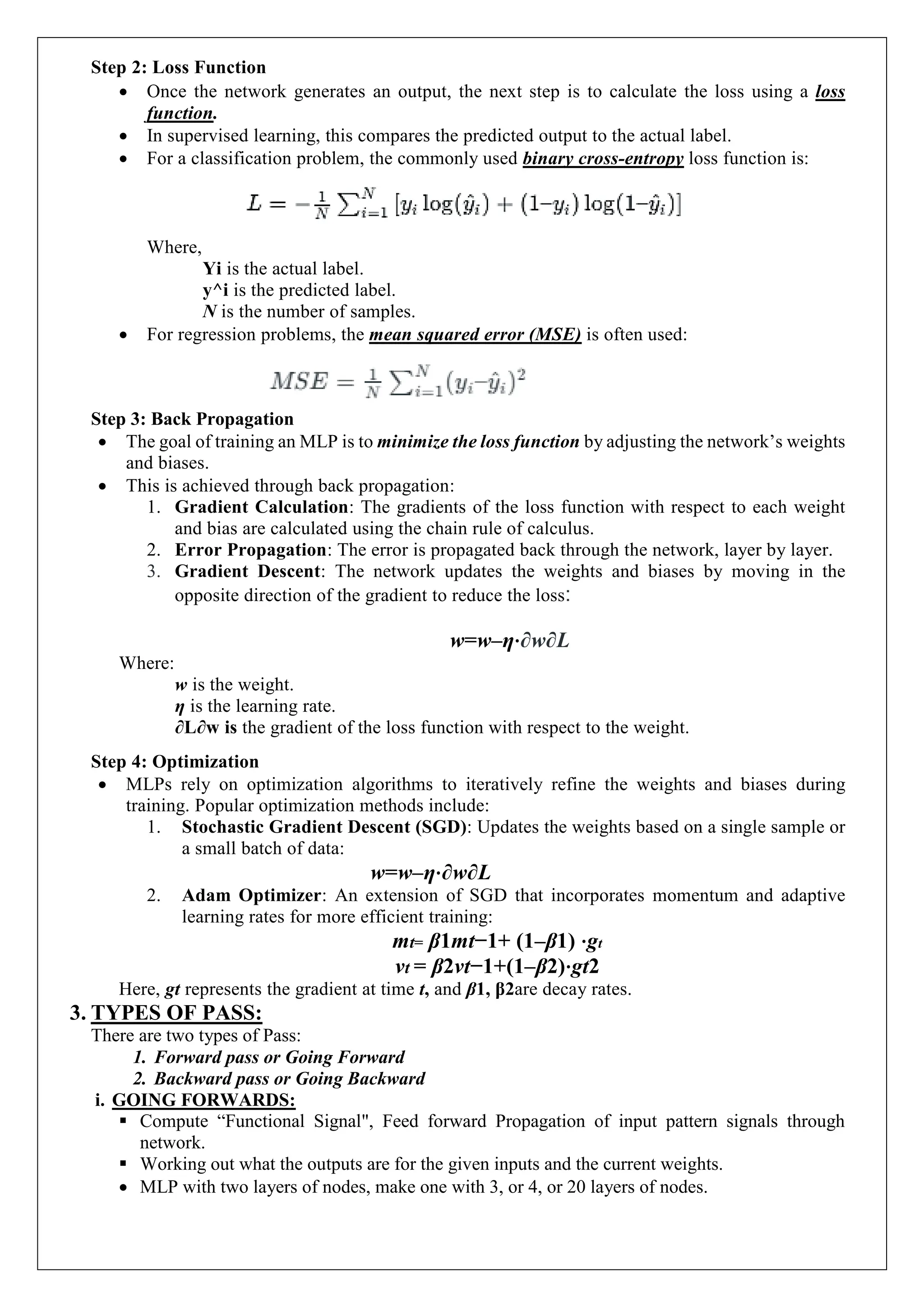 Step 2: Loss Function
 Once the network generates an output, the next step is to calculate the loss using a loss
function.
 In supervised learning, this compares the predicted output to the actual label.
 For a classification problem, the commonly used binary cross-entropy loss function is:
Where,
Yi is the actual label.
y^i is the predicted label.
N is the number of samples.
 For regression problems, the mean squared error (MSE) is often used:
Step 3: Back Propagation
 The goal of training an MLP is to minimize the loss function by adjusting the network&rsquo;s weights
and biases.
 This is achieved through back propagation:
1. Gradient Calculation: The gradients of the loss function with respect to each weight
and bias are calculated using the chain rule of calculus.
2. Error Propagation: The error is propagated back through the network, layer by layer.
3. Gradient Descent: The network updates the weights and biases by moving in the
opposite direction of the gradient to reduce the loss:
w=w&ndash;&eta;&sdot;&part;w&part;L
Where:
w is the weight.
&eta; is the learning rate.
&part;L&part;w is the gradient of the loss function with respect to the weight.
Step 4: Optimization
 MLPs rely on optimization algorithms to iteratively refine the weights and biases during
training. Popular optimization methods include:
1. Stochastic Gradient Descent (SGD): Updates the weights based on a single sample or
a small batch of data:
w=w&ndash;&eta;&sdot;&part;w&part;L
2. Adam Optimizer: An extension of SGD that incorporates momentum and adaptive
learning rates for more efficient training:
mt= &beta;1mt&minus;1+ (1&ndash;&beta;1) &sdot;gt
vt = &beta;2vt&minus;1+(1&ndash;&beta;2)&sdot;gt2
Here, gt represents the gradient at time t, and &beta;1, &beta;2are decay rates.
3. TYPES OF PASS:
There are two types of Pass:
1. Forward pass or Going Forward
2. Backward pass or Going Backward
i. GOING FORWARDS:
 Compute &ldquo;Functional Signal", Feed forward Propagation of input pattern signals through
network.
 Working out what the outputs are for the given inputs and the current weights.
 MLP with two layers of nodes, make one with 3, or 4, or 20 layers of nodes.
 