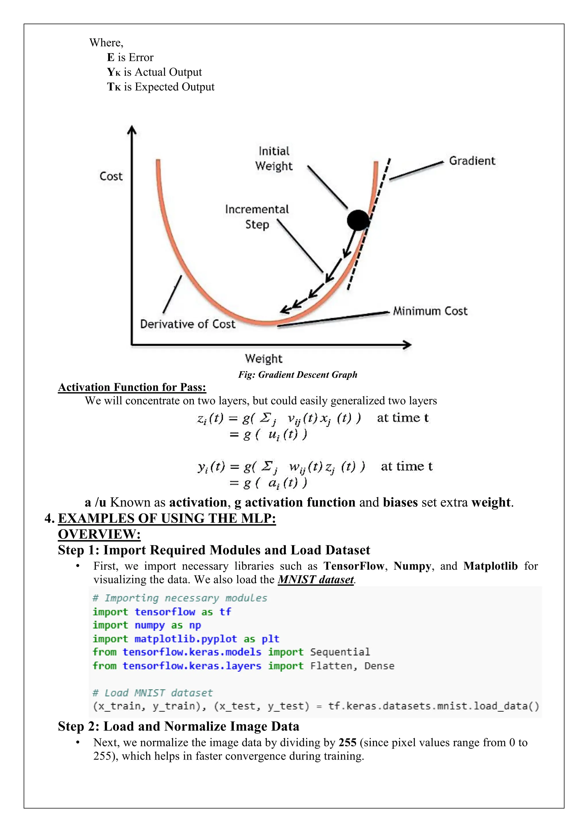 Where,
E is Error
YK is Actual Output
TK is Expected Output
Fig: Gradient Descent Graph
Activation Function for Pass:
We will concentrate on two layers, but could easily generalized two layers
a /u Known as activation, g activation function and biases set extra weight.
4. EXAMPLES OF USING THE MLP:
OVERVIEW:
Step 1: Import Required Modules and Load Dataset
&bull; First, we import necessary libraries such as TensorFlow, Numpy, and Matplotlib for
visualizing the data. We also load the MNIST dataset.
Step 2: Load and Normalize Image Data
&bull; Next, we normalize the image data by dividing by 255 (since pixel values range from 0 to
255), which helps in faster convergence during training.
 
