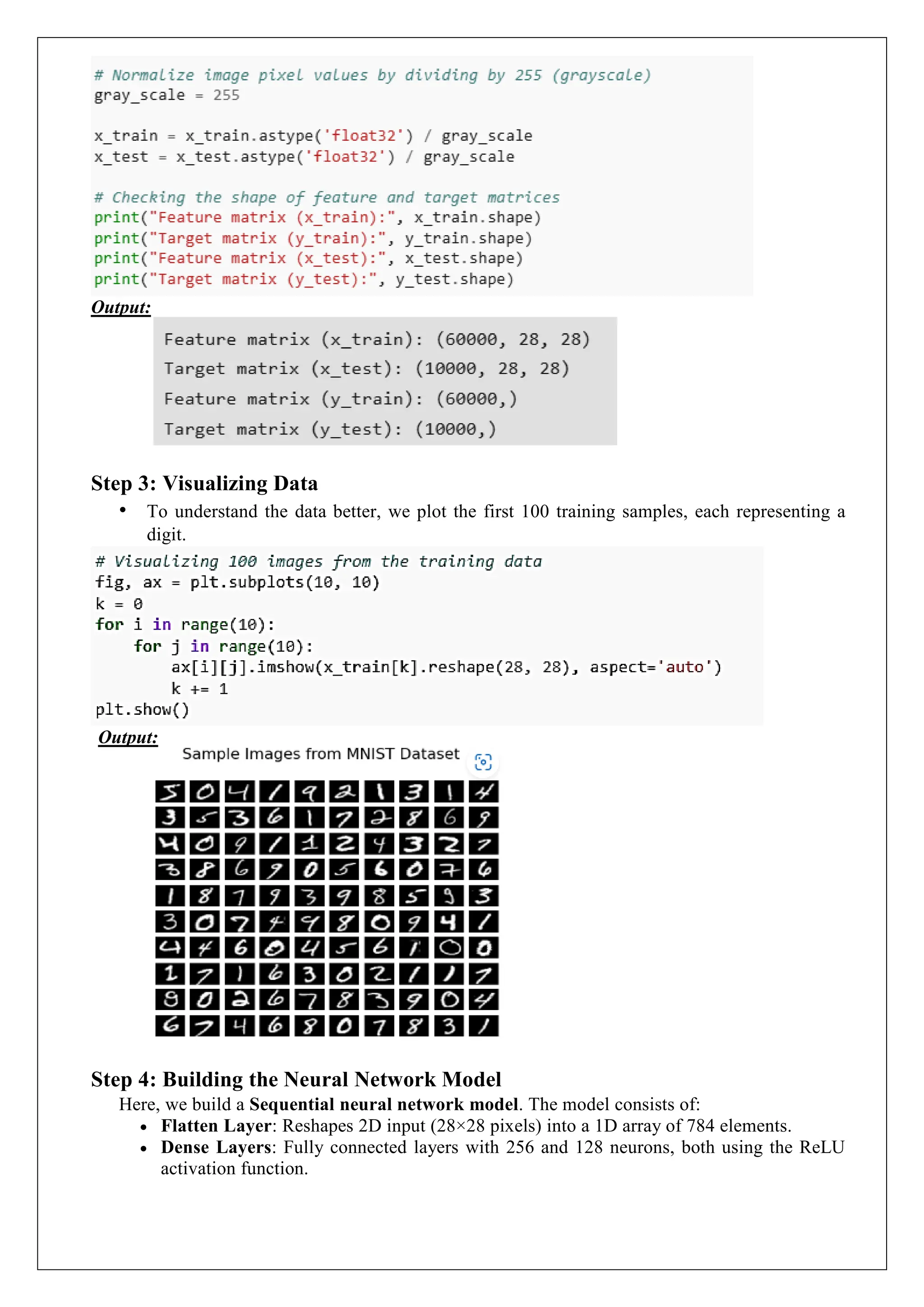 Output:
Step 3: Visualizing Data
&bull; To understand the data better, we plot the first 100 training samples, each representing a
digit.
Output:
Step 4: Building the Neural Network Model
Here, we build a Sequential neural network model. The model consists of:
 Flatten Layer: Reshapes 2D input (28&times;28 pixels) into a 1D array of 784 elements.
 Dense Layers: Fully connected layers with 256 and 128 neurons, both using the ReLU
activation function.
 