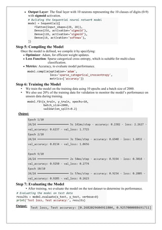  Output Layer: The final layer with 10 neurons representing the 10 classes of digits (0-9)
with sigmoid activation.
Step 5: Compiling the Model
Once the model is defined, we compile it by specifying:
 Optimizer: Adam, for efficient weight updates.
 Loss Function: Sparse categorical cross entropy, which is suitable for multi-class
classification.
 Metrics: Accuracy, to evaluate model performance.
Step 6: Training the Model
• We train the model on the training data using 10 epochs and a batch size of 2000.
• We also use 20% of the training data for validation to monitor the model’s performance on
unseen data during training.
Output:
Step 7: Evaluating the Model
• After training, we evaluate the model on the test dataset to determine its performance.
Output:
 