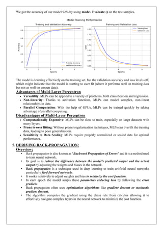 We got the accuracy of our model 92% by using model. Evaluate () on the test samples.
The model is learning effectively on the training set, but the validation accuracy and loss levels off,
which might indicate that the model is starting to over fit (where it performs well on training data
but not as well on unseen data).
Advantages of Multi-Layer Perceptron
 Versatility: MLPs can be applied to a variety of problems, both classification and regression.
 Non-linearity: Thanks to activation functions, MLPs can model complex, non-linear
relationships in data.
 Parallel Computation: With the help of GPUs, MLPs can be trained quickly by taking
advantage of parallel computing.
Disadvantages of Multi-Layer Perceptron
 Computationally Expensive: MLPs can be slow to train, especially on large datasets with
many layers.
 Prone to over fitting: Without proper regularization techniques, MLPs can over fit the training
data, leading to poor generalization.
 Sensitivity to Data Scaling: MLPs require properly normalized or scaled data for optimal
performance.
5. DERIVING BACK-PROPAGATION:
Overview:
• Back propagation is also known as "Backward Propagation of Errors" and it is a method used
to train neural network.
• Its goal is to reduce the difference between the model’s predicted output and the actual
output by adjusting the weights and biases in the network.
• Back propagation is a technique used in deep learning to train artificial neural networks
particularly feed-forward networks.
• It works iteratively to adjust weights and bias to minimize the cost function.
• In each epoch the model adapts these parameters reducing loss by following the error
gradient.
• Back propagation often uses optimization algorithms like gradient descent or stochastic
gradient descent.
• The algorithm computes the gradient using the chain rule from calculus allowing it to
effectively navigate complex layers in the neural network to minimize the cost function.
 
