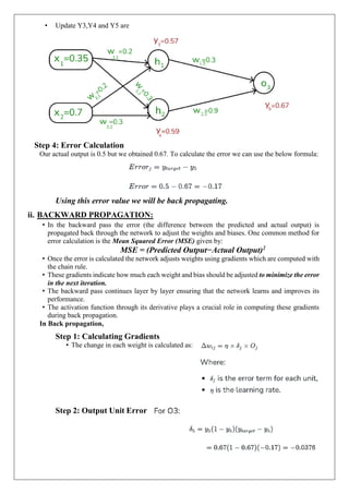 • Update Y3,Y4 and Y5 are
Step 4: Error Calculation
Our actual output is 0.5 but we obtained 0.67. To calculate the error we can use the below formula:
Using this error value we will be back propagating.
ii. BACKWARD PROPAGATION:
• In the backward pass the error (the difference between the predicted and actual output) is
propagated back through the network to adjust the weights and biases. One common method for
error calculation is the Mean Squared Error (MSE) given by:
MSE = (Predicted Output−Actual Output)2
• Once the error is calculated the network adjusts weights using gradients which are computed with
the chain rule.
• These gradients indicate how much each weight and bias should be adjusted to minimize the error
in the next iteration.
• The backward pass continues layer by layer ensuring that the network learns and improves its
performance.
• The activation function through its derivative plays a crucial role in computing these gradients
during back propagation.
In Back propagation,
Step 1: Calculating Gradients
• The change in each weight is calculated as:
Step 2: Output Unit Error
 