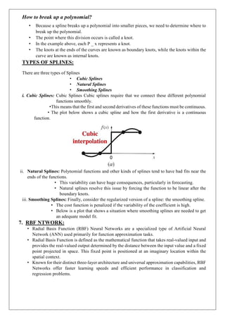 How to break up a polynomial?
• Because a spline breaks up a polynomial into smaller pieces, we need to determine where to
break up the polynomial.
• The point where this division occurs is called a knot.
• In the example above, each P _ x represents a knot.
• The knots at the ends of the curves are known as boundary knots, while the knots within the
curve are known as internal knots.
TYPES OF SPLINES:
There are three types of Splines
• Cubic Splines
• Natural Splines
• Smoothing Splines
i. Cubic Splines: Cubic Splines Cubic splines require that we connect these different polynomial
functions smoothly.
•This means that the first and second derivatives of these functions must be continuous.
• The plot below shows a cubic spline and how the first derivative is a continuous
function.
ii. Natural Splines: Polynomial functions and other kinds of splines tend to have bad fits near the
ends of the functions.
• This variability can have huge consequences, particularly in forecasting.
• Natural splines resolve this issue by forcing the function to be linear after the
boundary knots.
iii. Smoothing Splines: Finally, consider the regularized version of a spline: the smoothing spline.
• The cost function is penalized if the variability of the coefficient is high.
• Below is a plot that shows a situation where smoothing splines are needed to get
an adequate model fit.
7. RBF NTWORK:
• Radial Basis Function (RBF) Neural Networks are a specialized type of Artificial Neural
Network (ANN) used primarily for function approximation tasks.
• Radial Basis Function is defined as the mathematical function that takes real-valued input and
provides the real-valued output determined by the distance between the input value and a fixed
point projected in space. This fixed point is positioned at an imaginary location within the
spatial context.
• Known for their distinct three-layer architecture and universal approximation capabilities, RBF
Networks offer faster learning speeds and efficient performance in classification and
regression problems.
 