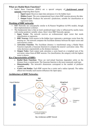 What are Radial Basis Functions?
• Radial Basis Functions (RBFs) are a special category of feed-forward neural
networks comprising three layers:
1. Input Layer: Receives input data and passes it to the hidden layer.
2. Hidden Layer: The core computational layer where RBF neurons process the data.
3. Output Layer: Produces the network’s predictions, suitable for classification or
regression tasks.
Working of RBF networks
• RBF Networks are conceptually similar to K-Nearest Neighbour (k-NN) models, though
their implementation is distinct.
• The fundamental idea is that an item's predicted target value is influenced by nearby items
with similar predictor variable values. Here’s how RBF Networks operate:
1. Input Vector: The network receives an n-dimensional input vector that needs
classification or regression.
2. RBF Neurons: Each neuron in the hidden layer represents a prototype vector from the
training set. The network computes the Euclidean distance between the input vector and
each neuron's centre.
3. Activation Function: The Euclidean distance is transformed using a Radial Basis
Function (typically a Gaussian function) to compute the neuron’s activation value. This
value decreases exponentially as the distance increases.
4. Output Nodes: Each output node calculates a score based on a weighted sum of the
activation values from all RBF neurons. For classification, the category with the highest
score is chosen.
Key Characteristics of RBFs
 Radial Basis Functions: These are real-valued functions dependent solely on the
distance from a central point. The Gaussian function is the most commonly used type.
 Dimensionality: The network's dimensions correspond to the number of predictor
variables.
 Centre and Radius: Each RBF neuron has a centre and a radius (spread). The radius
affects how broadly each neuron influences the input space.
Architecture of RBF Networks:
Fig: Architecture of RBF Network
 